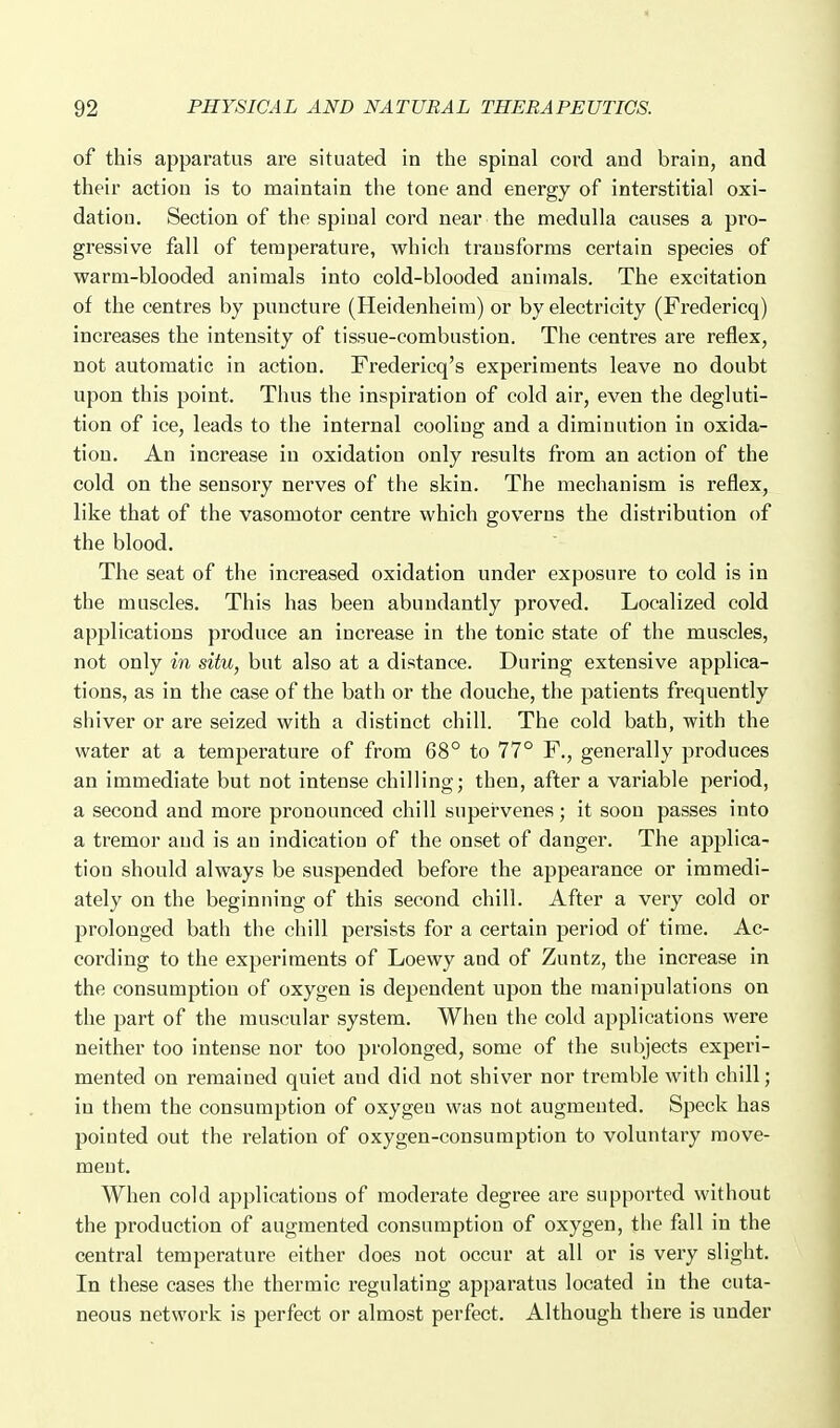 of this apparatus are situated in the spinal cord and brain, and their action is to maintain the tone and energy of interstitial oxi- dation. Section of the spinal cord near the medulla causes a pro- gressive fall of temperature, which transforms certain species of warm-blooded animals into cold-blooded animals. The excitation of the centres by puncture (Heidenheim) or by electricity (Fredericq) increases the intensity of tissue-combustion. The centres are reflex, not automatic in action. Fredericq's experiments leave no doubt upon this point. Thus the inspiration of cold air, even the degluti- tion of ice, leads to the internal cooling and a diminution in oxida- tion. An increase in oxidation only results from an action of the cold on the sensory nerves of the skin. The mechanism is reflex, like that of the vasomotor centre which governs the distribution of the blood. The seat of the increased oxidation under exposure to cold is in the muscles. This has been abundantly proved. Localized cold applications produce an increase in the tonic state of the muscles, not only in situ, but also at a distance. During extensive applica- tions, as in the case of the bath or the douche, the patients frequently shiver or are seized with a distinct chill. The cold bath, with the water at a temperature of from 68° to 77° F., generally produces an immediate but not intense chilling; then, after a variable period, a second and more pronounced chill supervenes; it soon passes into a tremor and is an indication of the onset of danger. The applica- tion should always be suspended before the appearance or immedi- ately on the beginning of this second chill. After a very cold or prolonged bath the chill persists for a certain period of time. Ac- cording to the experiments of Loewy and of Zuntz, the increase in the consumption of oxygen is dependent upon the manipulations on the part of the muscular system. When the cold applications were neither too intense nor too prolonged, some of the subjects experi- mented on remained quiet and did not shiver nor tremble with chill; in them the consumption of oxygen was not augmented. Speck has pointed out the relation of oxygen-consumption to voluntary move- ment. When cold applications of modei'ate degree are supported without the production of augmented consumption of oxygen, the fall in the central temperature either does not occur at all or is very slight. In these cases the thermic regulating apparatus located in the cuta- neous network is perfect or almost perfect. Although there is under