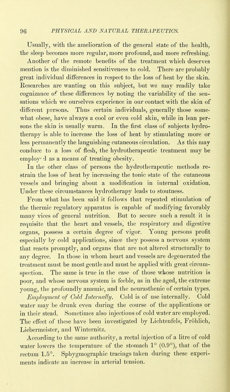 Usually, with the amelioration of the general state of the health, the sleep becomes more regular, more profound, and more refreshing. Another of the remote benefits of the treatment which deserves mention is the diminished sensitiveness to cold. There are probably great individual differences in respect to the loss of heat by the skin. Researches are wanting on this subject, but we may readily take cognizance of these differences by noting the variability of the sen- sations which we ourselves experience in our contact with the skin of different persons. Thus certain individuals, generally those some- what obese, have always a cool or even cold skin, while in lean per- sons the skin is usually warm. In the first class of subjects hydro- therapy is able to increase the loss of heat by stimulating more or less permanently the languishing cutaneous circulation. As this may conduce to a loss of flesh, the hydrotherapeutic treatment may be employ d as a means of treating obesity. In the other class of persons the hydrotherapeutic methods re- strain the loss of heat by increasing the tonic state of the cutaneous vessels and bringing about a modification in internal oxidation. Under these circumstances hydrotherapy leads to stoutness. From what has been said it follows that repeated stimulation of the thermic regulatory apparatus is capable of modifying favorably many vices of general nutrition. But to secure such a result it is requisite that the heart and vessels, the respiratory and digestive organs, possess a certain degree of vigor. Young persons profit especially by cold applications, since they possess a nervous system that reacts promptly, and organs that are not altered structurally to any degree. In those in whom heart and vessels are degenerated the treatment must be most gentle and must be applied with great circum- spection. The same is true in the case of those whose nutrition is poor, and whose nervous system is feeble, as in the aged, the extreme young, the profoundly ansemic, and the neurasthenic of certain types. Employment of Cold Internally. Cold is of use internally. Cold water may be drunk even during the course of the applications or in their stead. Sometimes also injectious of cold water are employed. The effect of these have been investigated by Lichtenfels, Frohlich, Liebermeister, and Winternitz. According to the same authority, a rectal injection of a litre of cold water lowers the temperature of the stomach 1° (0.9°), that of the rectum 1.5°. Sphygmographic tracings taken during these experi- ments indicate an increase in arterial tension.