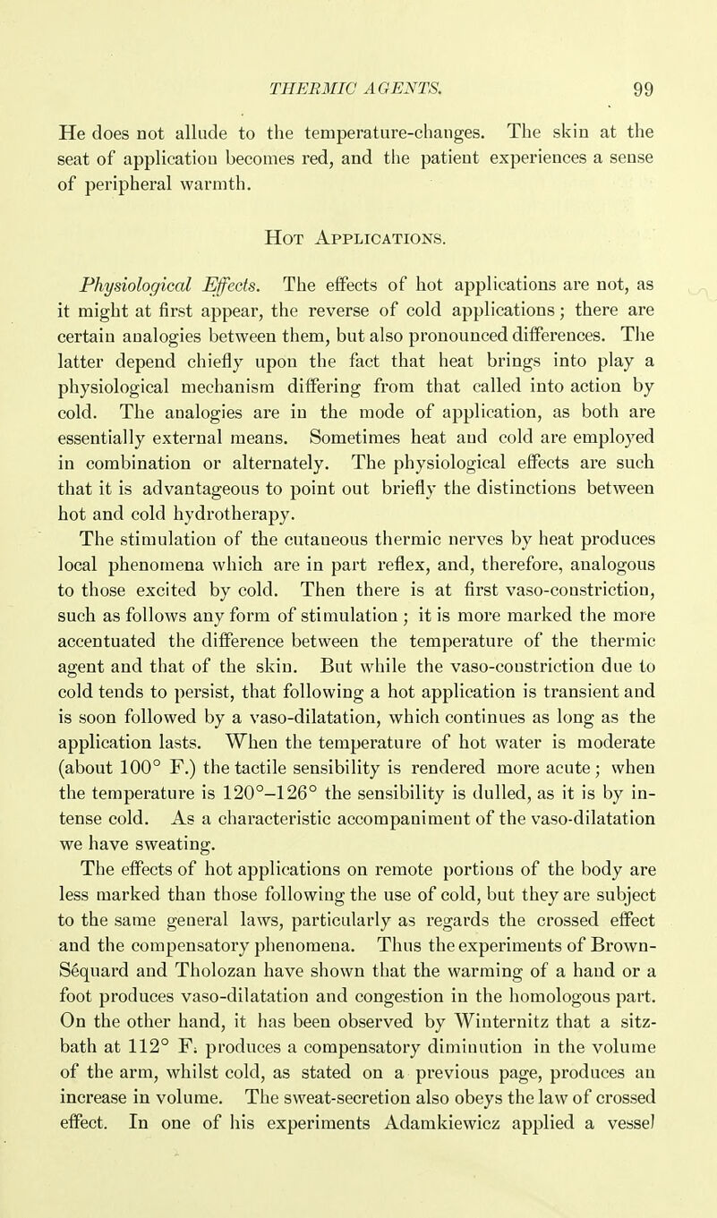 He does not allude to the temperature-changes. The skin at the seat of application becomes red, and the patient experiences a sense of peripheral warmth. Hot Applications. Physiological Effects. The effects of hot applications are not, as it might at first appear, the reverse of cold applications; there are certain analogies between them, but also pronounced differences. The latter depend chiefly upon the fact that heat brings into play a physiological mechanism differing from that called into action by cold. The analogies are in the mode of application, as both are essentially external means. Sometimes heat and cold are employed in combination or alternately. The physiological effects are such that it is advantageous to point out briefly the distinctions between hot and cold hydrotherapy. The stimulation of the cutaneous thermic nerves by heat produces local phenomena which are in part reflex, and, therefore, analogous to those excited by cold. Then there is at first vaso-coustriction, such as follows any form of stimulation ; it is more marked the more accentuated the difference between the temperature of the thermic agent and that of the skin. But while the vaso-constriction due to cold tends to persist, that following a hot application is transient and is soon followed by a vaso-dilatation, which continues as long as the application lasts. When the temperature of hot water is modei'ate (about 100° F.) the tactile sensibility is rendered more acute; when the temperature is 120°-126° the sensibility is dulled, as it is by in- tense cold. As a characteristic accompaniment of the vaso-dilatation we have sweating. The effects of hot applications on remote portions of the body are less marked than those following the use of cold, but they are subject to the same general laws, particularly as regards the crossed effect and the compensatory phenomena. Thus the experiments of Brown- S§quard and Tholozan have shown that the warming of a hand or a foot produces vaso-dilatation and congestion in the homologous part. On the other hand, it has been observed by Winternitz that a sitz- bath at 112° Y. produces a compensatory dimiuution in the volume of the arm, whilst cold, as stated on a previous page, produces an increase in volume. The sweat-secretion also obeys the law of crossed effect. In one of his experiments Adamkiewicz applied a vessel