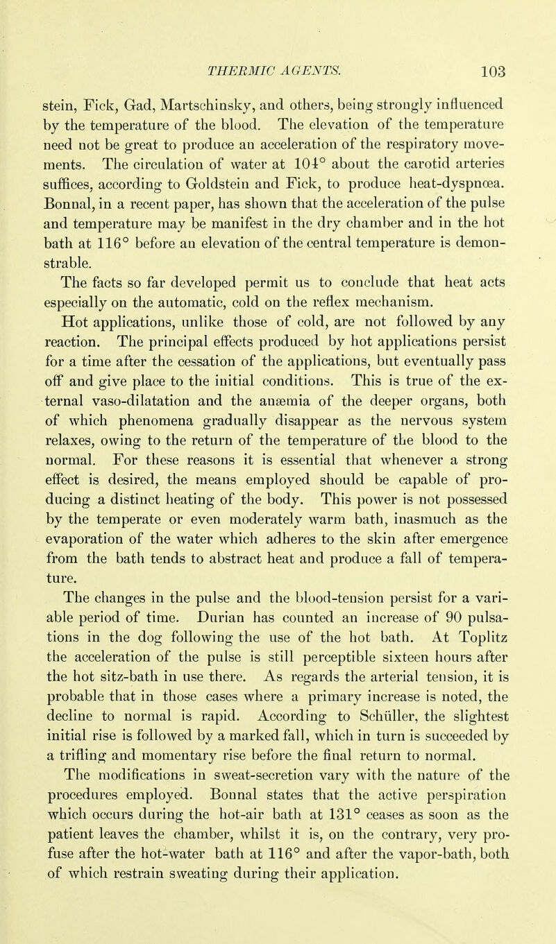 stein, Fick, Gad, Martschiasky, and others, being strongly influenced by the temperature of the blood. The elevation of the temperature need not be great to produce an acceleration of the respiratory move- ments. The circulation of water at 104° about the carotid arteries suffices, according to Goldstein and Fick, to produce heat-dyspnoea. Bonnal, in a recent paper, has shown that the acceleration of the pulse and temperature may be manifest in the dry chamber and in the hot bath at 116° before an elevation of the central temperature is demon- strable. The facts so far developed permit us to conclude that heat acts especially on the automatic, cold on the reflex mechanism. Hot applications, unlike those of cold, are not followed by any reaction. The principal effects produced by hot applications persist for a time after the cessation of the applications, but eventually pass oflF and give place to the initial conditions. This is true of the ex- ternal vaso-dilatation and the anaemia of the deeper organs, both of which phenomena gradually disappear as the nervous system relaxes, owing to the return of the temperature of the blood to the normal. For these reasons it is essential that whenever a strong effect is desired, the means employed should be capable of pro- ducing a distinct heating of the body. This power is not possessed by the temperate or even moderately warm bath, inasmuch as the evaporation of the water which adheres to the skin after emergence from the bath tends to abstract heat and produce a fall of tempera- ture. The changes in the pulse and the blood-tension persist for a vari- able period of time. Durian has counted an increase of 90 pulsa- tions in the dog following the use of the hot bath. At Toplitz the acceleration of the pulse is still perceptible sixteen hours after the hot sitz-bath in use there. As regards the arterial tension, it is probable that in those cases where a primary increase is noted, the decline to normal is rapid. According to Schtiller, the slightest initial rise is followed by a marked fall, which in turn is succeeded by a trifling and momentary rise before the final return to normal. The modifications in sweat-secretion vary with the nature of the procedures employed. Bonnal states that the active perspiration which occurs during the hot-air bath at 131° ceases as soon as the patient leaves the chamber, whilst it is, on the contrary, very pro- fuse after the hot-water bath at 116° and after the vapor-bath, both of which restrain sweating during their application.