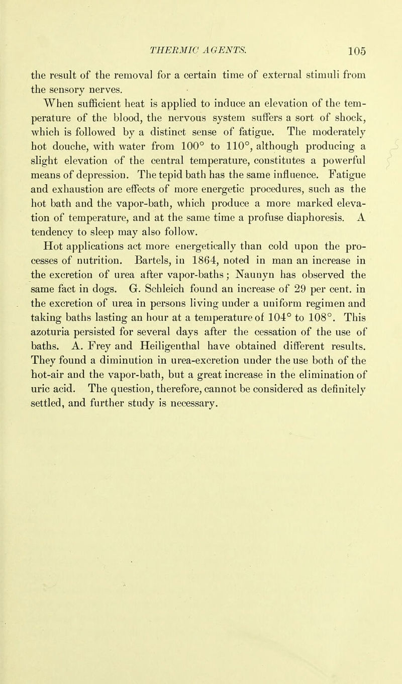 the result of the removal for a certain time of external stimuli from the sensory nerves. When sufficient heat is applied to induce an elevation of the tem- perature of the blood, the nervous system suffers a sort of shock, which is followed by a distinct sense of fatigue. The moderately hot douche, with water from 100° to 110°, although producing a slight elevation of the central temperature, constitutes a powerful means of depression. The tepid bath has the same influence. Fatigue and exhaustion are eflPects of more energetic procedures, such as the hot bath and the vapor-bath, which produce a more marked eleva- tion of temperature, and at the same time a profuse diaphoresis. A tendency to sleep may also follow. Hot applications act more energetically than cold upon the pro- cesses of nutrition, Bartels, in 1864, noted in man an increase in the excretion of urea after vapor-baths; Nauuyn has observed the same fact in dogs. G. Schleich found an increase of 29 per cent, in the excretion of urea in persons living under a uniform regimen and taking baths lasting an hour at a temperature of 104° to 108°. This azoturia persisted for several days after the cessation of the use of baths. A. Frey and Heiligenthal have obtained different results. They found a diminution in urea-excretion under the use both of the hot-air and the vapor-bath, but a great increase in the elimination of uric acid. The questiou, therefore, cannot be considered as definitely settled, and further study is necessary.