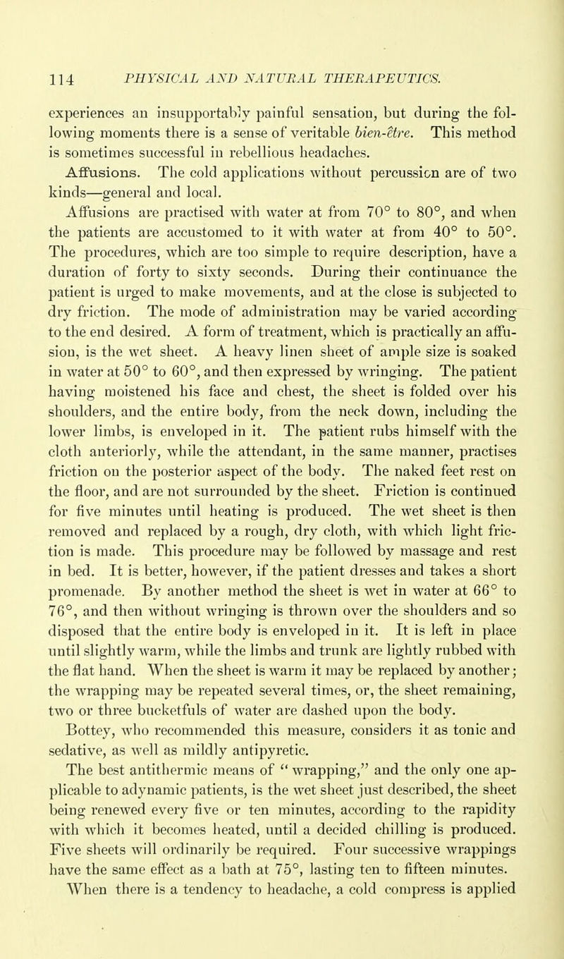 experiences an insupportably painful sensation, but during tlie fol- lowing moments there is a sense of veritable bien-etre. This method is sometimes successful in rebellious headaches. Affusions. The cold applications without percussion are of two kinds—general and local. Affusions are practised with water at from 70° to 80°, and when the patients are accustomed to it with water at from 40° to 50°. The procedures, which are too simple to require description, have a duration of forty to sixty seconds. During their continuance the patient is urged to make movements, and at the close is subjected to dry friction. The mode of administration may be varied according to the end desired. A form of treatment, which is practically an affu- sion, is the wet sheet. A heavy linen sheet of ample size is soaked in water at 50° to 60°, and then expressed by wringing. The patient having moistened his face and chest, the sheet is folded over his shoulders, and the entire body, from the neck down, including the lower limbs, is enveloped in it. The patient rubs himself with the cloth anteriorly, while the attendant, in the same manner, practises friction on the posterior aspect of the body. The naked feet rest on the floor, and are not surrounded by the sheet. Friction is continued for five minutes until heating is produced. The wet sheet is then removed and replaced by a rough, dry cloth, with which light fric- tion is made. This procedure may be followed by massage and rest in bed. It is better, however, if the patient dresses and takes a short promenade. By another method the sheet is wet in water at 66° to 76°, and then without wringing is thrown over the shoulders and so disposed that the entire body is enveloped in it. It is left in place until slightly warm, while the limbs and trunk are lightly rubbed with the flat hand. When the sheet is warm it may be replaced by another; the wrapping may be repeated several times, or, the sheet remaining, two or three bucketfuls of water are dashed upon the body. Bottey, who recommended this measure, considers it as tonic and sedative, as well as mildly antipyretic. The best antithermic means of  wrapping, and the only one ap- plicable to adynamic patients, is the wet sheet just described, the sheet being renewed every five or ten minutes, according to the rapidity with which it becomes heated, until a decided chilling is produced. Five sheets will ordinarily be required. Four successive wrappings have the same effect as a bath at 75°, lasting ten to fifteen minutes. When there is a tendency to headache, a cold compress is applied