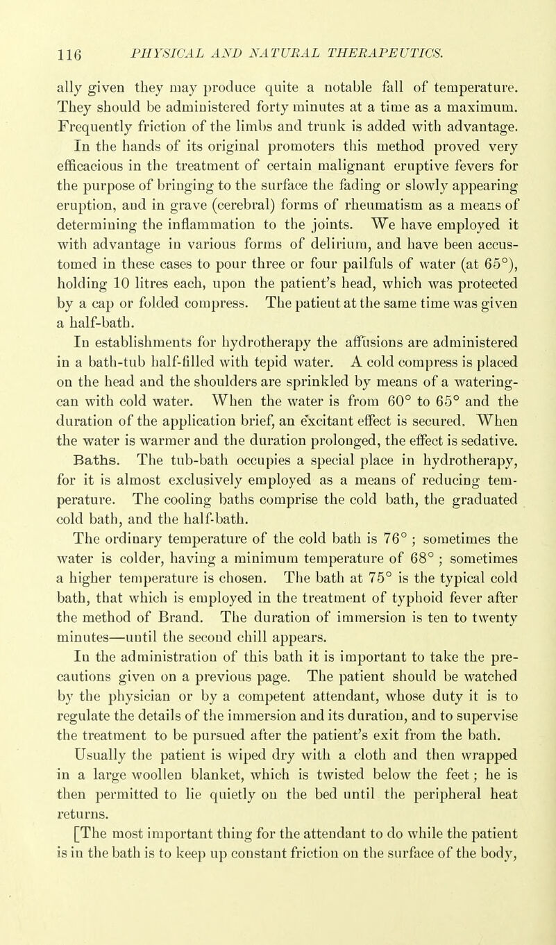 ally given they may produce quite a notable fall of temperature. They should be administered forty minutes at a time as a maximum. Frequently friction of the limbs and trunk is added with advantage. In the hands of its original promoters this method proved very efficacious in the treatment of certain malignant eruptive fevers for the purpose of bringing to the surface the fading or slowly appearing eruption, and in grave (cerebral) forms of rheumatism as a means of determining the inflammation to the joints. We have employed it with advantage in various forms of delirium, and have been accus- tomed in these cases to pour three or four pailfuls of water (at 65°), holding 10 litres each, upon the patient's head, which was protected by a cap or folded compress. The patient at the same time was given a half-bath. In establishments for hydrotherapy the affiisions are administered in a bath-tub half-filled with tepid water. A cold compress is placed on the head and the shoulders are sprinkled by means of a watering- can with cold water. When the water is from 60° to 65° and the duration of the application brief, an excitant effect is secured. When the water is warmer and the duration prolonged, the effect is sedative. Baths. The tub-bath occupies a special place in hydrotherapy, for it is almost exclusively employed as a means of reducing tem- perature. The cooling baths comprise the cold bath, the graduated cold bath, and the half-bath. The ordinary temperature of the cold bath is 76° ; sometimes the water is colder, having a minimum temperature of 68° ; sometimes a higher temperature is chosen. The bath at 75° is the typical cold bath, that which is employed in the treatment of typhoid fever after the method of Brand. The duration of immersion is ten to twenty minutes—until the second chill appears. In the administration of this bath it is important to take the pre- cautions given on a previous page. The patient should be watched by the physician or by a competent attendant, whose duty it is to regulate the details of the immersion and its duration, and to supervise the treatment to be pursued after the patient's exit from the bath. Usually the patient is wiped dry with a cloth and then wrapped in a large woollen blanket, which is twisted below the feet; he is then permitted to lie quietly on the bed until the peripheral heat returns. [The most important thing for the attendant to do while the patient is in the bath is to keep up constant friction on the surface of the body,