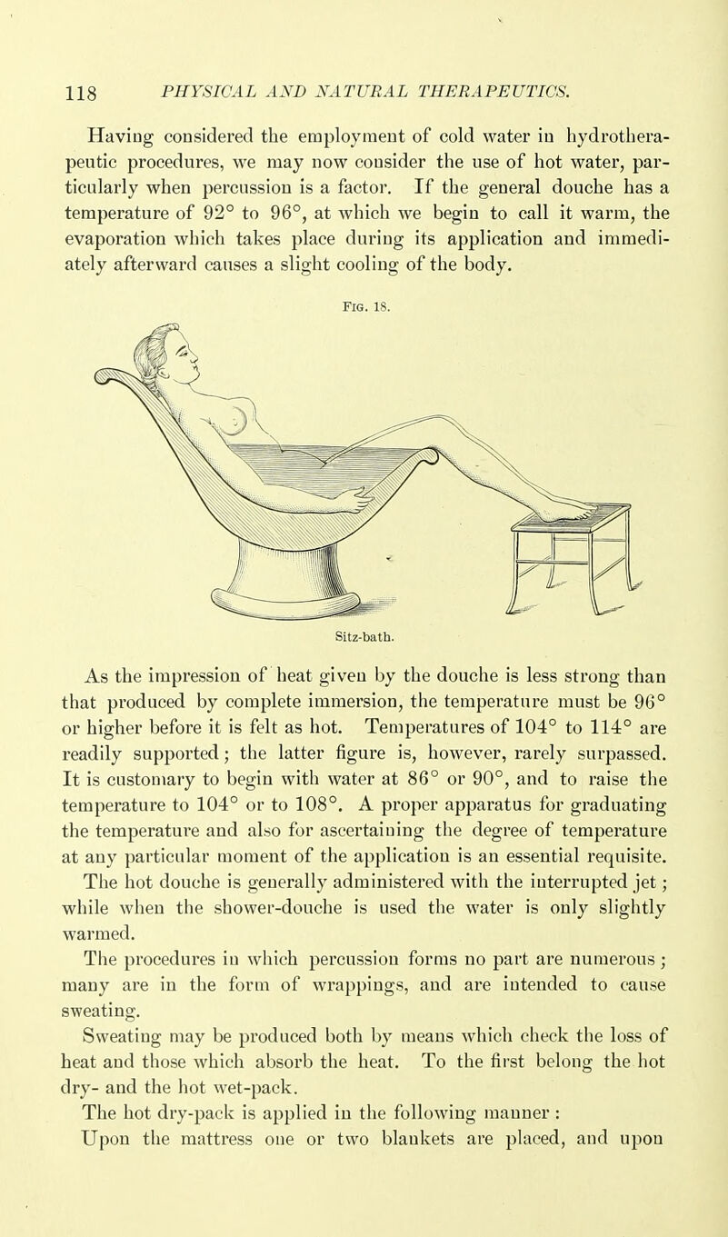 Having considered the employment of cold water in hydrotbera- peutic procedures, we may now consider the use of hot water, par- ticularly when percussion is a factor. If the general douche has a temperature of 92° to 96°, at which we begin to call it warm, the evaporation which takes place during its application and immedi- ately afterward causes a slight cooling of the body. Fig. 18. Sitz-bath. As the impression of heat given by the douche is less strong than that produced by complete immersion, the temperature must be 96° or higher before it is felt as hot. Temperatures of 104° to 114° are readily supported; the latter figure is, however, rarely surpassed. It is customary to begin with water at 86° or 90°, and to raise the temperature to 104° or to 108°. A proper apparatus for graduating the temperature and also for ascertaining the degree of temperature at any particular moment of the application is an essential requisite. The hot douche is generally administered with the interrupted jet; while when the shower-douche is used the water is only slightly warmed. The procedures iu which percussion forms no part are numerous ; many are in the form of wrappings, and are intended to cause sweating. Sweating may be produced both by means which check the loss of heat and those which absorb the heat. To the first belong the hot dry- and the hot wet-pack. The hot dry-pack is applied in the following manner : Upon the mattress one or two blankets are placed, and upon