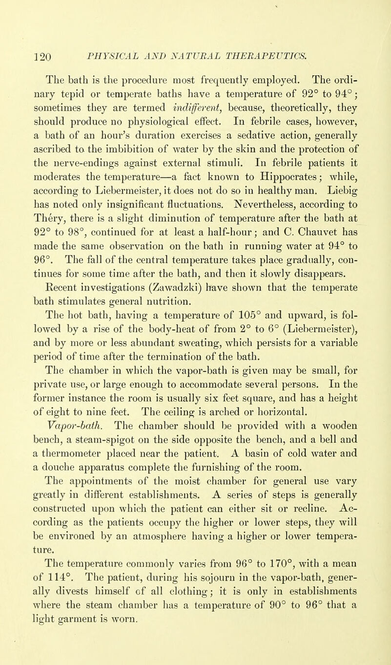 The bath is tlie procedure most frequently employed. The oi'di- nary tepid or temperate baths have a temperature of 92° to 94°; sometimes they are termed indiferent, because, theoretically, they should produce uo physiological effect. In febrile cases, however, a bath of an hour's duration exercises a sedative action, generally ascribed ta the imbibition of water by the skin and the protection of the nerve-endings against external stimuli. In febrile patients it moderates the temperature—a fact known to Hippocrates; while, according to Liebermeister, it does not do so in healthy man. Liebig has noted only insignificant fluctuations. Nevertheless, according to Thery, there is a slight diminution of temperature after the bath at 92° to 98°, continued for at least a half-hour; and C. Chauvet has made the same observation on the bath in running water at 94° to 96°. The fall of the central temperature takes place gradually, con- tinues for some time after the bath, and then it slowly disappears. Recent investigations (Zawadzki) have shown that the temperate bath stimulates general nutrition. The hot bath, having a temperature of 105° and upward, is fol- lowed by a rise of the body-heat of from 2° to 6° (Liebermeister), and by more or less abundant sweating, which persists for a variable period of time after the termination of the bath. The chamber in which the vapor-bath is given may be small, for private use, or large enough to accommodate several persons. In the former instance the room is usually six feet square, and has a height of eight to nine feet. The ceiling is arched or horizontal. Vapor-hath. The chamber should be provided with a wooden bench, a steam-spigot on the side opposite the bench, and a bell and. a thermometer placed near the patient. A basin of cold water and a douche apparatus complete the furnishing of the room. The appointments of the moist chamber for general use vary greatly in diifei'ent establishments. A series of steps is generally constructed upon which the patient can either sit or recline. Ac- cording as the patients occupy the higher or lower steps, they will be environed by an atmosphere having a higher or lower tempera- ture. The temperature commonly varies from 96° to 170°, with a mean of 114°. The patient, during his sojourn in the vapor-bath, gener- ally divests himself of all clothing; it is only in establishments where the steam chamber has a temperature of 90° to 96° that a light garment is worn.