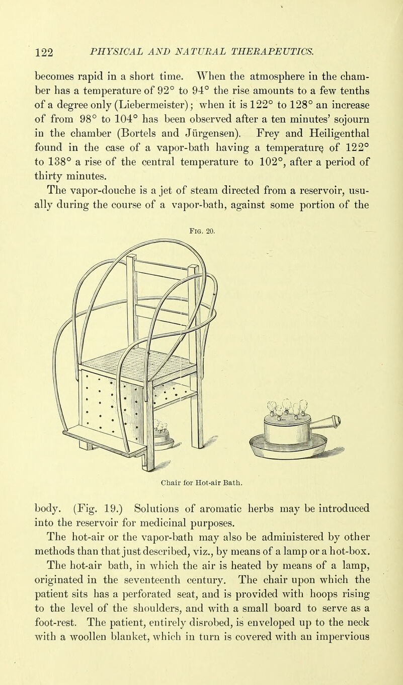 becomes rapid in a short time. When the atmosphere in the cham- ber has a temperature of 92° to 94° the rise amounts to a few tenths of a degree only (Liebermeister); when it is 122° to 128° an increase of from 98° to 104° has been observed after a ten minutes' sojourn in the chamber (Bortels and Jiirgensen). Frey and Heiligenthal found in the case of a vapor-bath haviug a temperature of 122° to 138° a rise of the central temperature to 102°, after a period of thirty minutes. The vapor-douche is a jet of steam directed from a reservoir, usu- ally during the course of a vapor-bath, against some portion of the Fig. 20. Chair for Hot-air Bath. body. (Fig. 19.) Solutions of aromatic herbs may be introduced into the reservoir for medicinal purposes. The hot-air or the vapor-bath may also be administered by other methods than that just described, viz., by means of a lamp or a hot-box. The hot-air bath, in which the air is heated by means of a lamp, originated in the seventeenth century. The chair upon which the patient sits has a perforated seat, and is provided with hoops rising to the level of the shoulders, and with a small board to serve as a foot-rest. The patient, entirely disrobed, is enveloped up to the neck with a woollen blanket, which in turn is covered with an impervious