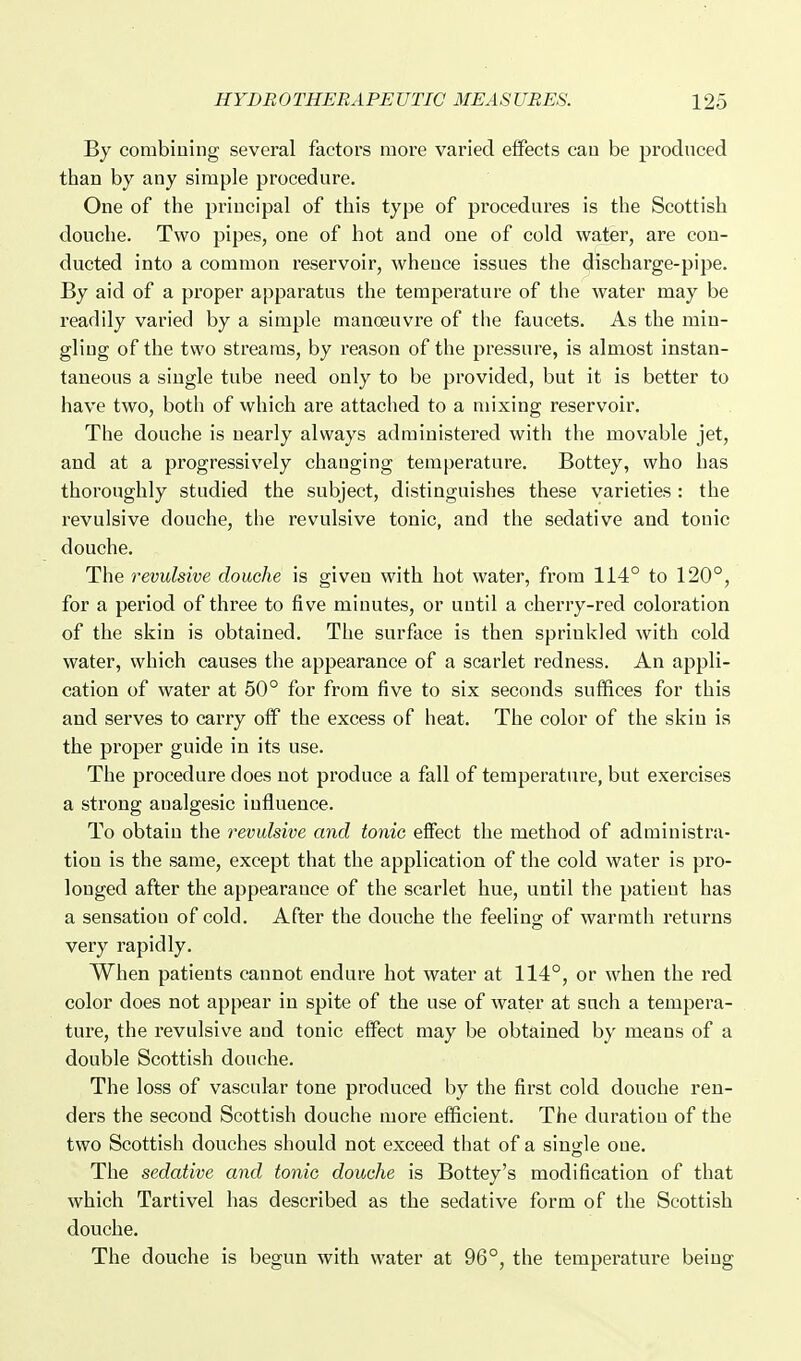 By combining several factors moi'e varied effects can be prodnced than by any simple procedure. One of the principal of this type of procedures is the Scottish douche. Two pipes, one of hot and one of cold water, are con- ducted into a common reservoir, whence issues the discharge-pipe. By aid of a proper apparatus the temperature of the water may be readily varied by a simple manoeuvre of the faucets. As the min- gling of the two streams, by reason of the pressure, is almost instan- taneous a single tube need only to be provided, but it is better to have two, both of which are attached to a mixing reservoir. The douche is nearly always administered with the movable jet, and at a progressively changing temperature. Bottey, who has thoroughly studied the subject, distinguishes these varieties : the revulsive douche, the revulsive tonic, and the sedative and tonic douche. The revulsive douche is given with hot water, from 114° to 120°, for a period of three to five minutes, or until a cherry-red coloration of the skin is obtained. The surface is then sprinkled with cold water, which causes the appearance of a scarlet redness. An appli- cation of water at 50° for from five to six seconds suffices for this and serves to carry off the excess of heat. The color of the skin is the proper guide in its use. The procedure does not produce a fall of temperature, but exercises a strong analgesic influence. To obtain the revulsive and tonic effect the method of administra- tion is the same, except that the application of the cold water is pro- longed after the appearance of the scarlet hue, until the patient has a sensation of cold. After the douche the feeling of warmth returns very rapidly. When patients cannot endure hot water at 114°, or when the red color does not appear in spite of the use of water at such a tempera- ture, the revulsive and tonic effect may be obtained by means of a double Scottish douche. The loss of vascular tone produced by the first cold douche ren- ders the second Scottish douche more efficient. The duration of the two Scottish douches should not exceed that of a single one. The sedative and tonic douche is Bottey's modification of that which Tartivel has described as the sedative form of the Scottish douche. The douche is begun with water at 96°, the temperature being