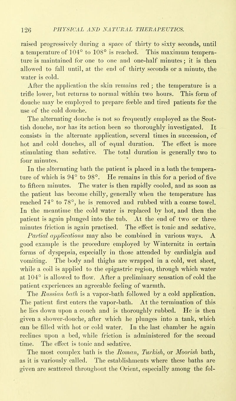 raised progressively during a space of thirty to sixty seconds, until a temperature of 104° to 108° is reached. This raaximura tempera- ture is maintained for one to one and one-half minutes; it is then allowed to fall until, at the end of thirty seconds or a minute, the water is cold. After the application the skin remains red ; the temperature is a trifle lower, but returns to normal within two hours. This form of douche may be employed to prepare feeble and tired patients for the use of the cold douche. The alternating douche is not so frequently employed as the Scot- tish douche, nor has its action been so thoroughly investigated. It consists in the alternate application, several times in succession, of hot and cold douches, all of equal duration. The effect is more stimulating than sedative. The total duration is generally two to four minutes. In the alternating bath the patient is placed in a bath the tempera- ture of which is 94° to 98°. He remains in this for a period of five to fifteen minutes. The water is then rapidly cooled, and as soon as the patient has become chilly, generally when the temperature has reached 74° to 78°, he is removed and rubbed with a coarse towel. In the meantime the cold water is replaced by hot, and then the patient is again plunged into the tub. At the end of two or three minutes friction is again practised. The effect is tonic and sedative. Partial applications may also be combined in various ways. A good example is the procedure employed by Winternitz in certain forms of dyspepsia, especially in those attended by cardialgia and vomiting. The body and thighs are wrapped in a cold, wet sheet,^ while a coil is applied to the epigastric region, through which water at 104° is allowed to flow. After a preliminary sensation of cold the patient experiences an agreeable feeling of warmth. The Russian hath is a vapor-bath followed by a cold application. The patient first enters the vapor-bath. At the termination of this he lies down upon a couch and is thoroughly rubbed. He is then given a shower-douche, after which he plunges into a tank, which can be filled with hot or cold water. In the last chamber he again reclines upon a bed, while friction is administered for the second time. The effect is tonic and sedative. The most complex bath is the Roman, Turkish, or Moorish bath, as it is variously called. The establishments where these baths are given are scattered throughout the Orient, especially among the fol-