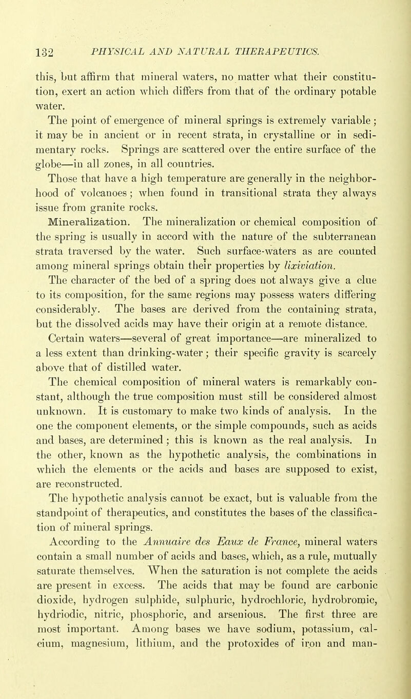 this, but affirm that mineral waters, no matter what their coustitu- tion, exert an action wdiich diflPers from that of the ordinary potable water. The point of emergence of mineral springs is extremely variable; it may be in ancient or in recent strata, in crystalline or in sedi- mentary rocks. Springs are scattered over the entire surface of the globe—in all zones, in all countries. Those that have a high temperature are generally in the neighbor- hood of volcanoes; when found in transitional strata they always issue from granite rocks. Mineralization. The mineralization or chemical composition of the spring is usually in accord with the nature of the subterranean strata traversed by the water. Such surface-waters as are counted among mineral springs obtain their properties by lixiviation. The character of the bed of a spring does uot always give a clue to its composition, for the same regions may possess waters differing considerably. The bases are derived from the containing strata, but the dissolved acids may have their origin at a i-emote distance. Certain waters—several of great importance—are mineralized to a less extent than drinking-water; their specific gravity is scarcely above that of distilled water. The chemical composition of mineral waters is remarkably con- stant, although the true composition must still be considered almost unknown. It is customary to make two kinds of analysis. In the one the component elements, or the simple compounds, such as acids and bases, are determined ; this is known as the real analysis. In the other, known as the hypothetic analysis, the combinations in which the elements or the acids and bases are supposed to exist, are reconstructed. The hypothetic analysis cannot be exact, but is valuable from the standpoint of therapeutics, and constitutes the bases of the classifica- tion of mineral springs. According to the Annuaire des Eaux de France, mineral waters contain a small number of acids and bases, which, as a rule, mutually saturate themselves. When the saturation is uot complete the acids are present in excess. The acids that may be found are carbonic dioxide, hydrogen sulphide, sulphuric, hydrochloric, hydrobromic, hydriodic, nitric, phosphoric, and arseuious. The first three are most important. Among bases we have sodium, potassium, cal- cium, magnesium, lithium, and the protoxides of iron and man-