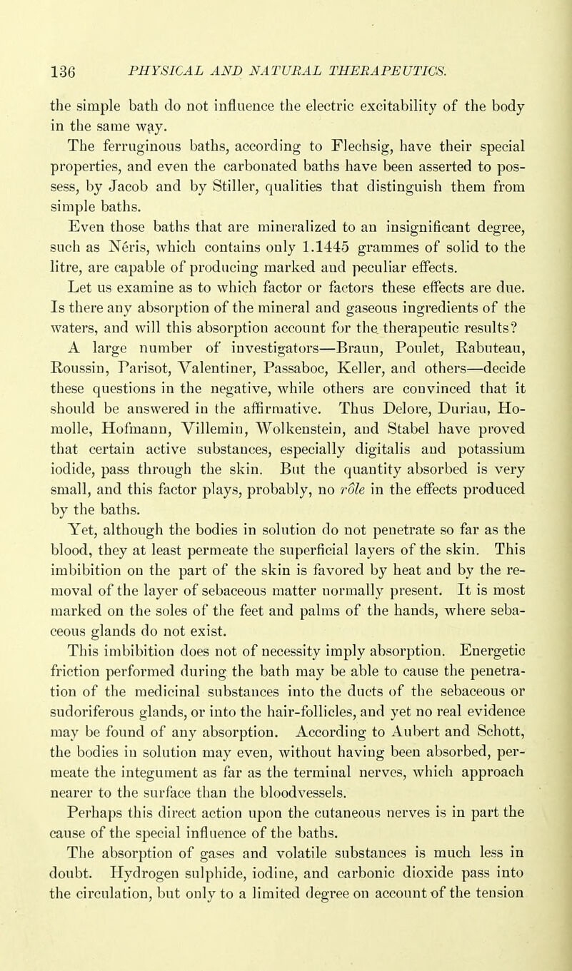 the simple bath do not influence the electric excitability of the body- in the same w^y. The ferruginous baths, according to Flechsig, have their special properties, and even the carbonated baths have been asserted to pos- sess, by Jacob and by Stiller, qualities that distinguish them from simple baths. Even those baths that are mineralized to an insignificant degree, such as Neris, which contains only 1.1445 grammes of solid to the litre, are capable of producing marked and peculiar effects. Let us examine as to which factor or factors these effects are due. Is there any absorption of the mineral and gaseous ingredients of the waters, and will this absorption account for the therapeutic results? A large number of investigators—Braun, Poulet, Rabuteau, Roussin, Parisot, Valentiner, Passaboc, Keller, and others—decide these questions in the negative, while others are convinced that it should be answered in the affirmative. Thus Delore, Duriau, Ho- molle, Hofmann, Villemin, Wolkenstein, and Stabel have proved that certain active substances, especially digitalis and potassium iodide, pass through the skin. But the quantity absorbed is very small, and this factor plays, probably, no 7'ole in the effects produced by the baths. Yet, although the bodies in solution do not penetrate so far as the blood, they at least permeate the superficial layers of the skin. This imbibition on the part of the skin is favored by heat and by the re- moval of the layer of sebaceous matter normally present. It is most marked on the soles of the feet and palms of the hands, where seba- ceous glands do not exist. This imbibition does not of necessity imply absorption. Energetic friction performed during the bath may be able to cause the penetra- tion of the medicinal substances into the ducts of the sebaceous or sudoriferous glands, or into the hair-follicles, and yet no real evidence may be found of any absorption. According to Aubert and Schott, the bodies in solution may even, without having been absorbed, per- meate the integument as far as the terminal nerves, which approach nearer to the surface than the bloodvessels. Perhaps this direct action upon the cutaneous nerves is in part the cause of the special influence of the baths. The absorption of gases and volatile substances is much less in doubt. Hydrogen sulphide, iodine, and carbonic dioxide pass into the circulation, but only to a limited degree on account of the tension