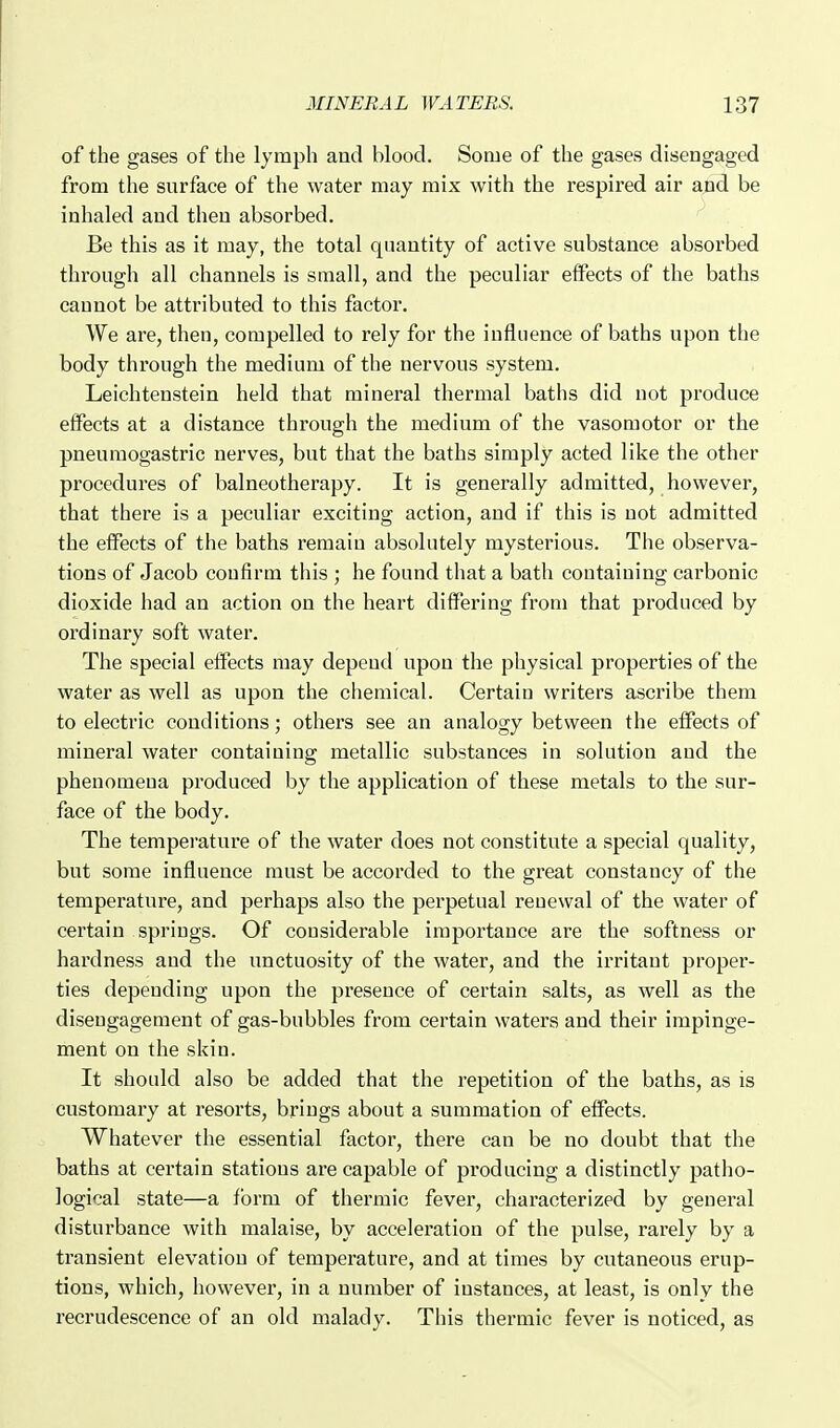 of the gases of the lymph and blood. Some of the gases disengaged from the surface of the water may mix with the respired air ajid be inhaled and then absorbed. Be this as it may, the total quantity of active substance absorbed through all channels is small, and the peculiar effects of the baths cannot be attributed to this factor. We are, then, compelled to rely for the influence of baths upon the body through the medium of the nervous system. Leichtenstein held that mineral thermal baths did not produce effects at a distance through the medium of the vasomotor or the pneumogastric nerves, but that the baths simply acted like the other procedures of balneotherapy. It is generally admitted, however, that there is a peculiar exciting action, and if this is not admitted the elFects of the baths remain absolutely mysterious. The observa- tions of Jacob confirm this ; he found that a bath containing carbonic dioxide had an action on the heart differing from that produced by ordinary soft water. The special effects may depend upon the physical properties of the water as well as upon the chemical. Certain writers ascribe them to electric conditions; others see an analogy between the effects of mineral water containing metallic substances in solution and the phenomena produced by the application of these metals to the sur- face of the body. The temperature of the water does not constitute a special quality, but some influence must be accorded to the great constancy of the temperature, and perhaps also the perpetual renewal of the water of certain springs. Of considerable importance are the softness or hardness and the unctuosity of the water, and the irritant proper- ties depending upon the presence of certain salts, as well as the disengagement of gas-bubbles from certain waters and their impinge- ment on the skin. It should also be added that the repetition of the baths, as is customary at resorts, brings about a summation of effects. Whatever the essential factor, there can be no doubt that the baths at certain stations are capable of producing a distinctly patho- logical state—a form of thermic fever, characterized by general disturbance with malaise, by acceleration of the pulse, rarely by a transient elevation of temperature, and at times by cutaneous erup- tions, which, however, in a number of instances, at least, is only the recrudescence of an old malady. This thermic fever is noticed, as