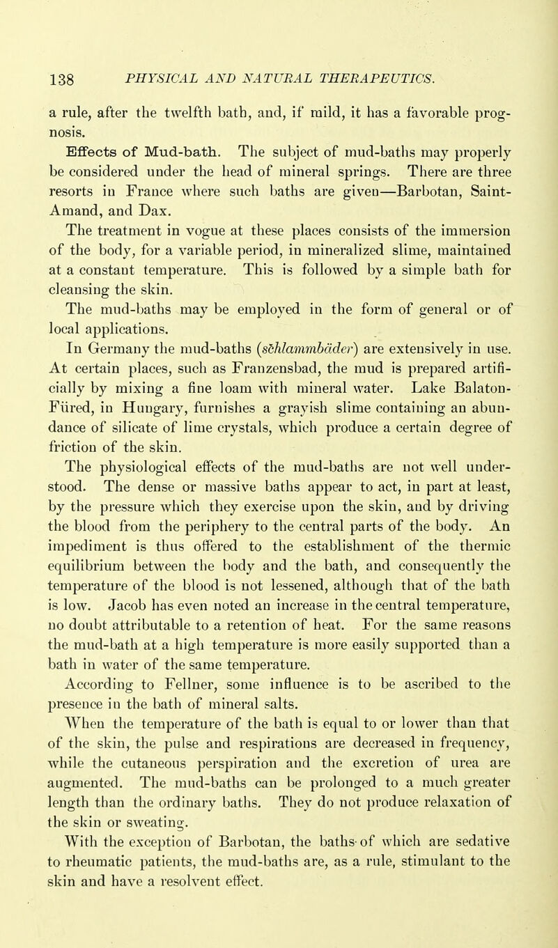 a rule, after the twelfth bath, and, if mild, it has a favorable prog- nosis. Effects of Mud-bath. The subject of mud-baths may properly be considered under the head of mineral springs. There are three resorts iu France where such baths are giveu—Barbotan, Saint- Amand, and Dax. The treatment in vogue at these places consists of the immersion of the body, for a variable period, in mineralized slime, maintained at a constant temperature. This is followed by a simple bath for cleansing the skin. The mud-baths may be employed in the form of general or of local applications. In Germany the mud-baths {sihlammhdder) are extensively in use. At certain places, such as Franzensbad, the mud is prepared artifi- cially by mixing a fine loam with mineral water. Lake Balaton- Fiired, in Hungary, furnishes a grayish slime containing an abun- dance of silicate of lime crystals, which produce a certain degree of friction of the skin. The physiological effects of the mud-baths are not well under- stood. The dense or massive baths appear to act, iu part at least, by the pressure which they exercise upon the skin, aud by driving the blood from the periphery to the central parts of the body. An impediment is thus offered to the establishment of the thermic equilibrium between the body and the bath, and consequently the temperature of the blood is not lessened, althougli that of the bath is low. Jacob has even noted an increase in the central temperature, uo doubt attributable to a retention of heat. For the same reasons the mud-bath at a high temperature is more easily supported than a bath in water of the same temperature. According to Fellner, some influence is to be ascribed to the presence in the bath of mineral salts. When the temperature of the bath is equal to or lower than that of the skin, the pulse and respirations are decreased in frequency, while the cutaneous perspiration and tlie excretion of urea are augmented. The mud-baths can be prolonged to a much greater length than the ordinary baths. They do not produce relaxation of the skin or sweating. With the exception of Barbotan, the baths-of which are sedative to rheumatic patients, the mud-baths are, as a rule, stimulant to the skin and have a resolvent effect.