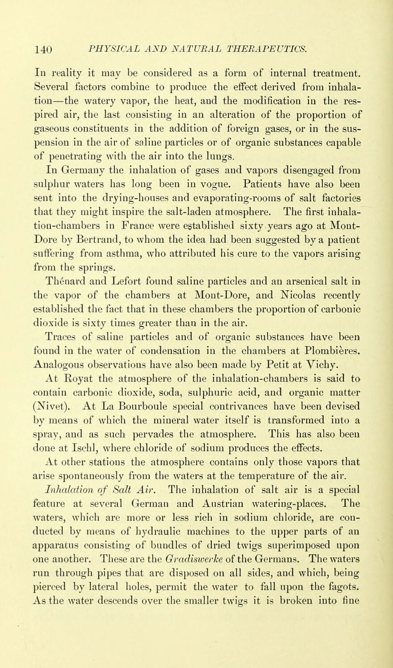 In reality it may be considered as a form of internal treatment. Several factors combine to produce the effect derived from inhala- tion—the watery vapor, the heat, and the modification in the res- pired air, the last consisting in an alteration of the proportion of gaseous constituents in the addition of foreign gases, or in the sus- pension in the air of saline particles or of organic substances capable of penetrating with the air into the lungs. In Germany the inhalation of gases and vapors disengaged from sulpiuir waters has long been in vogue. Patients have also been sent into the drying-houses and evaporating-rooras of salt factories that they might inspire the salt-laden atmosphere. The first inhala- tion-chambers in France were established sixty years ago at Mont- Dore by Bertrand, to whom the idea had been suggested by a patient suifering from asthma, who attributed his cure to the vapors arising from the springs. Theuard and Lefort found saline particles and an arsenical salt in the vapor of the chambers at Mout-Dore, and Nicolas recently established the fact that in these chambers the proportion of carbonic dioxide is sixty times greater than in the air. Traces of saline particles and of organic substances have been found in the water of condensation in the chambers at Plombieres. Analogous observations have also been made by Petit at Vichy. At Royat the atmosphere of the inhalation-chambers is said to contain carbonic dioxide, soda, sulphuric acid, and organic matter (Nivet). At La Bourboule special contrivances have been devised by means of which the minei-al water itself is transformed into a spray, and as such pervades the atmosphere. This has also been done at Ischl, where chloride of sodium produces the eiFects. At other stations the atmosphere contains only those vapors that arise spontaneously from the waters at the temperature of the air. Inhalation of Salt Air. The inhalation of salt air is a special feature at several German and Austrian watering-places. The waters, which are more or less rich in sodium chloride, are con- ducted by means of hydraulic machines to the upper parts of an apparatus consisting of bundles of dried twigs superimposed upon one another. These are the Gradisiverke of the Germans. The waters run through pipes that are disposed on all sides, and which, being pierced by lateral holes, permit the water to fall upon the fagots. As the water descends over the smaller twigs it is broken into fine