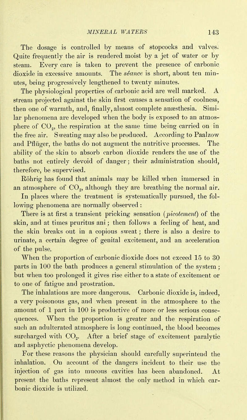 The dosage is controlled by means of stopcocks and valves. Quite frequently the air is rendered moist by a jet of water or by steam. Every care is taken to prevent the presence of carbonic dioxide in excessive amounts. The seance is short, about ten min- utes, being progressively lengthened to twenty minutes. The physiological properties of carbonic acid are well marked. A stream projected against the skin first causes a sensation of coolness, then one of warmth, and, finally, almost complete anaesthesia. Simi- lar phenomena are developed when the body is exposed to an atmos- phere of CO2, the respiration at the same time being carried on in the free air. Sweating may also be produced. According to Paalzow and Pfliiger, the baths do not augment the nutritive processes. The ability of the skin to absorb carbon dioxide renders the use of the baths not entirely devoid of danger; their administration should, therefore, be supervised. Rohrig has found that animals may be killed when immersed in an atmosphere of CO2, although they are breathing the normal air. In places where the treatment is systematically pursued, the fol- lowing phenomena are normally observed : There is at first a transient pricking sensation {picotement) of the skin, and at times pruritus ani; then follows a feeling of heat, and the skin breaks out in a copious sweat; there is also a desire to urinate, a certain degree of genital excitement, and an acceleration of the pulse. When the proportion of carbonic dioxide does not exceed 15 to 80 parts in 100 the bath produces a general stimulation of the system; but when too prolonged it gives rise either to a state of excitement or to one of fatigue and prostration. The inhalations are more dangerous. Carbonic dioxide is, indeed, a very poisonous gas, and when present in the atmosphere to the amount of 1 part in 100 is productive of more or less serious conse- quences. When the proportion is greater and the respiration of such an adulterated atmosphere is long continued, the blood becomes surcharged with COg. After a brief stage of excitement paralytic and asphyctic phenomena develop. For these reasons the physician should carefully superintend the inhalation. On account of the dangers incident to their use the injection of gas into mucous cavities has been abandoned. At present the baths represent almost the only method in which car- bonic dioxide is utilized.