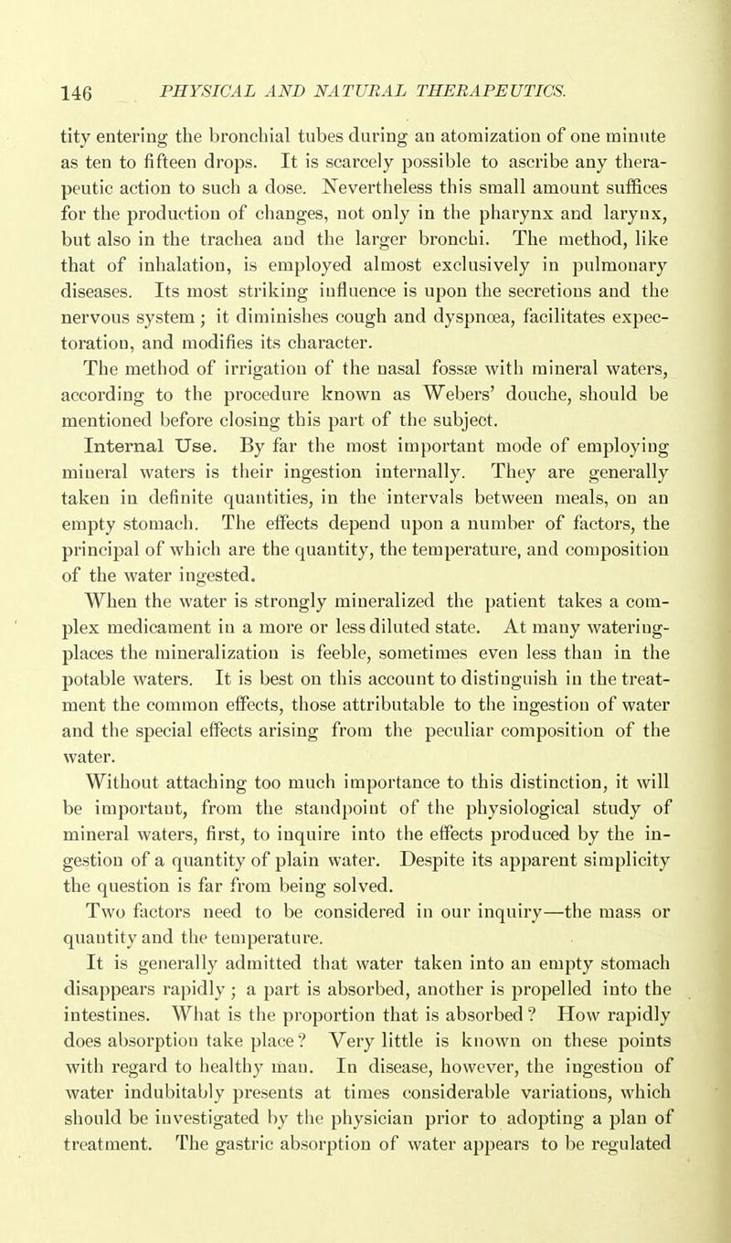 tity entering the bronchial tubes during an atomization of one minute as ten to fifteen drops. It is scarcely possible to ascribe any thera- peutic action to such a dose. Nevertheless this small amount suffices for the production of changes, not only in the pharynx and larynx, but also in the trachea and the larger bronchi. The method, like that of inhalation, is employed almost exclusively in pulmouary diseases. Its most striking iufluence is upon the secretions and the nervous system ; it diminishes cough and dyspnoea, facilitates expec- toration, and modifies its character. The method of irrigation of the nasal fossae with mineral waters, according to the procedure known as Webers' douche, should be mentioned before closing this part of the subject. Internal Use. By far the most important mode of employing mineral waters is their ingestion internally. They are generally taken in definite quantities, in the intervals between meals, on an empty stomach. The effects depend upon a number of factors, the principal of which are the quantity, the temperature, and composition of the water ingested. When the water is strongly mineralized the patient takes a com- plex medicament in a more or less diluted state. At many watering- places the mineralization is feeble, sometimes even less than in the potable waters. It is best on this account to distinguish in the treat- ment the common effects, those attributable to the ingestion of water and the special effects arising from the peculiar composition of the water. Without attaching too much importance to this distinction, it will be important, from the standpoint of the physiological study of mineral waters, first, to inquire into the effects produced by the in- gestion of a quantity of plain water. Despite its apparent simplicity the question is far from being solved. Two factors need to be considered in our inquiry—the mass or quantity and the temperature. It is generally admitted that water taken into an empty stomach disappears rapidly; a part is absorbed, another is propelled into the intestines. What is the proportion that is absorbed ? How rapidly does absorption take place ? Very little is known on these points with regard to healthy man. In disease, however, the ingestion of water indubitably presents at times considerable variations, which should be investigated by the physician prior to adopting a plan of treatment. The gastric absorption of water appears to be regulated