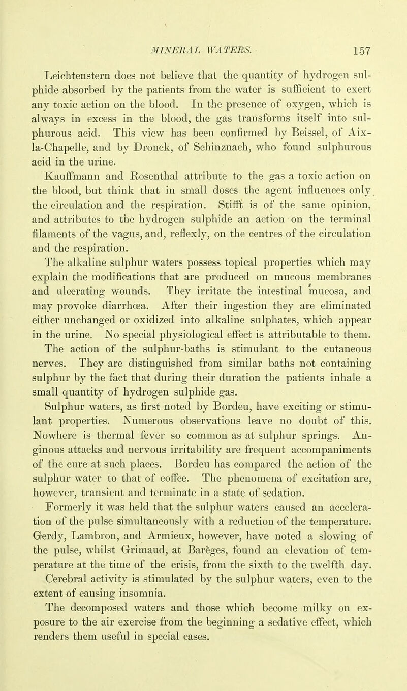 Leichtenstern does not believe that the quantity of hydrogen sul- phide absorbed by the patients from the water is sufficient to exert any toxic action on the blood. In the presence of oxygen, which is always in excess in the blood, the gas transforms itself into sul- phurous acid. This view has been confirmed by Beissel, of Aix- la-Chapelle, and by Dronck, of Schinznach, who found sulphurous acid in the urine. Kauffmann and Rosenthal attribute to the gas a toxic action on the blood, but think that in small doses the agent influences only the circulation and the respiration. StifiPt is of the same opinion, and attributes to the hydrogen sulphide an action on the terminal filaments of the vagus, and, reflexly, on the centres of the circulation and the respiration. The alkaline sulphur waters possess topical properties which may explain the modifications that are produced on mucous membranes and ulcerating wounds. They irritate the intestinal mucosa, and may provoke diarrhoea. After their ingestion they are eliminated either unchanged or oxidized into alkaline sulphates, which appear in the urine. No special physiological eflFect is attributable to them. The action of the sulphur-baths is stimulant to the cutaneous nerves. They are distinguished from similar baths not containing sulphur by the fact that during their duration the patients inhale a small quantity of hydrogen sulphide gas. Sulphur waters, as first noted by Bordeu, have exciting or stimu- lant properties. Numerous observations leave no doubt of this. Nowhere is thermal fever so common as at sulphur springs. An- ginous attacks and nervous irritability are frequent accompaniments of the cure at such places. Bordeu has compared the action of the sulphur water to that of coffee. The phenomena of excitation are, however, transient and terminate in a state of sedation. Formerly it was held that the sulphur waters caused an accelera- tion of the pulse simultaneously with a reduction of the temperature. Gerdy, Lambron, and Armieux, however, have noted a slowing of the pulse, whilst Grimaud, at Bareges, found an elevation of tem- perature at the time of the crisis, from the sixth to the twelfth day. Cerebral activity is stimulated by the sulphur waters, even to the extent of causing insomnia. The decomposed waters and those which become milky on ex- posure to the air exercise from the beginning a sedative eflFect, which renders them useful in special cases.