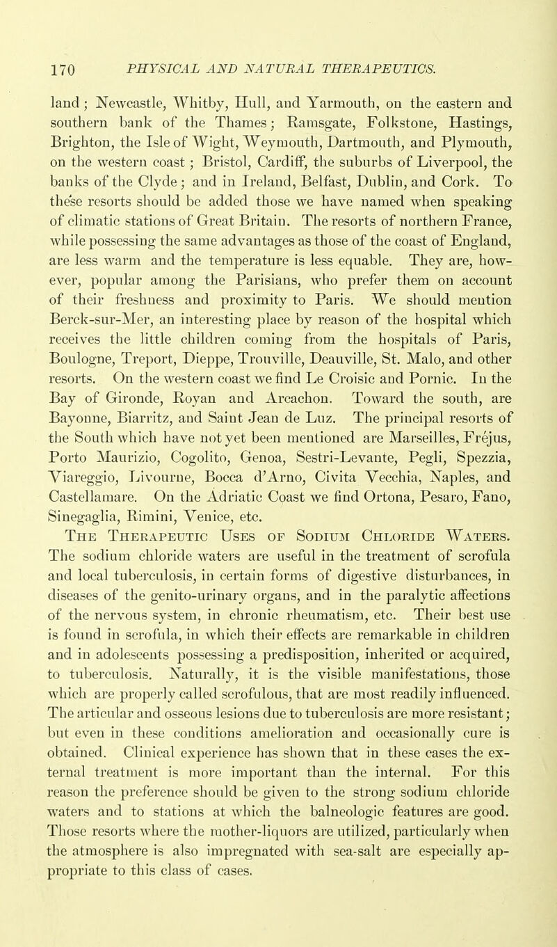 land ; Newcastle, Whitby, Hull, and Yarmouth, on the eastern and southern bank of the Thames; Rarasgate, Folkstoue, Hastings, Brighton, the Isle of Wight, Weymouth, Dartmouth, and Plymouth, on the western coast; Bristol, Cardiff, the suburbs of Liverpool, the banks of the Clyde; and in Ireland, Belfast, Dublin, and Cork. To these resorts should be added those we have named when speaking of climatic stations of Great Britain. The resorts of northern France, while possessing the same advantages as those of the coast of England, are less warm and the temperature is less equable. They are, how- ever, popular among the Parisians, who prefer them on account of their freshness and proximity to Paris. We should mention Berck-sur-Mer, an interesting place by reason of the hospital which receives the little children coming from the hospitals of Paris, Boulogne, Treport, Dieppe, Trouville, Deauville, St. Malo, and other resorts. On the western coast we find Le Croisic aud Pornic. In the Bay of Gironde, Royan and Arcachon. Toward the south, are Bayoune, Biarritz, aud Saint Jean de Luz. The principal resorts of the South which have not yet been mentioned are Marseilles, Frejus, Porto Maurizio, Cogolito, Genoa, Sestri-Levante, Pegli, Spezzia, Viareggio, Livourue, Bocca d'Arno, Civita Vecchia, Naples, and Castellaraare. On the Adriatic Coast we find Ortona, Pesaro, Fano, Sinegaglia, Eimini, Venice, etc. The Therapeutic Uses of Sodium Chloride Waters. The sodium chloride waters are useful in the treatment of scrofula and local tuberculosis, in certain forms of digestive disturbances, in diseases of the genito-urinary orgaus, and in the paralytic affections of the nervous system, in chronic rheumatism, etc. Their best use is fouud in scrofula, in which their effects are remarkable in children and in adolescents possessing a predisposition, inherited or acquired, to tuberculosis. Naturally, it is the visible manifestations, those which aie properly called scrofulous, that are most readily influenced. The articular aud osseous lesions due to tuberculosis ai'e more resistant; but even in these conditions amelioration and occasionally cure is obtained. Clinical experience has shown that in these cases the ex- ternal treatment is more important than the internal. For this reason the preference should be given to the strong sodium chloride waters and to stations at which the balneologic featui'es are good. Those resorts where the raother-liquors are utilized, particularly when the atmosphere is also impregnated with sea-salt are especially ap- propriate to this class of cases.