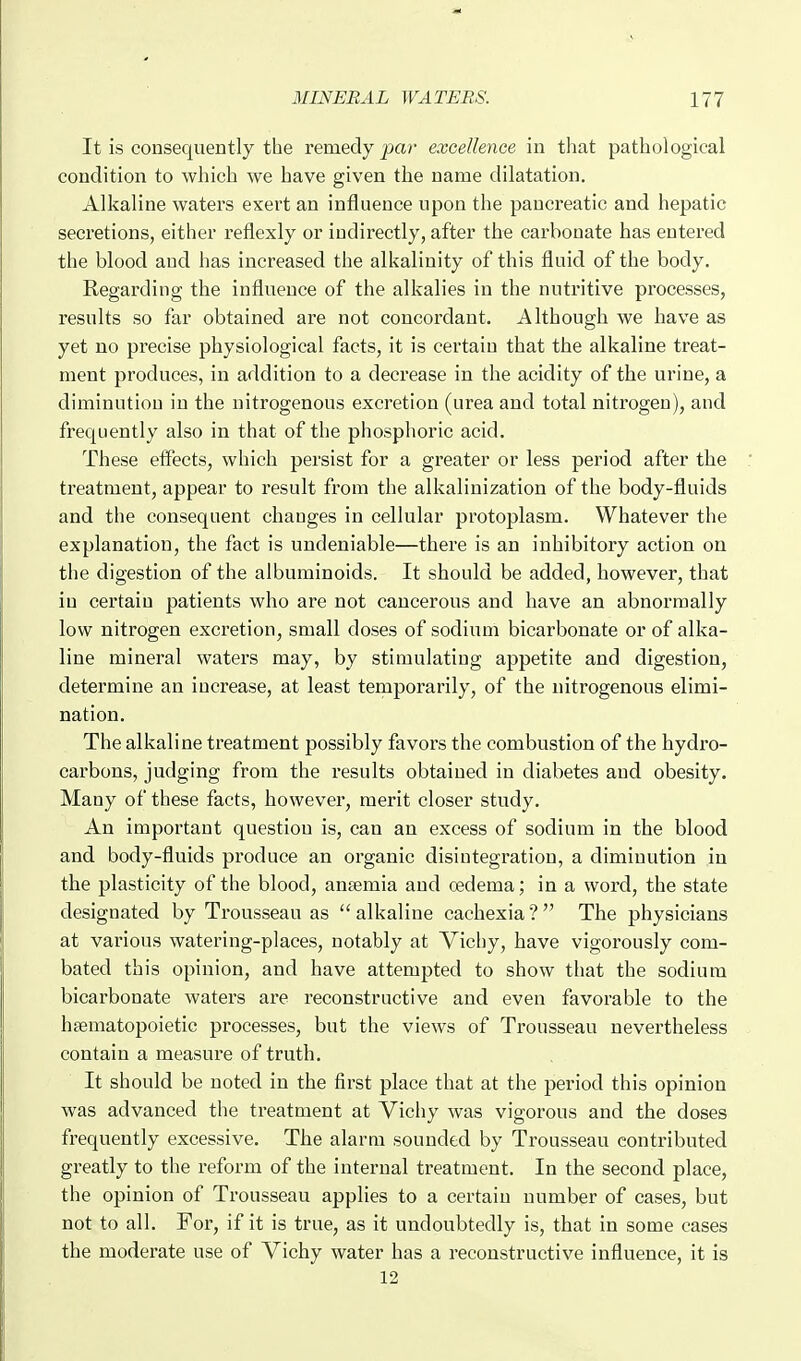 It is consequently the remedy par excellence in that pathological condition to which we have given the name dilatation. Alkaline waters exert an influence upon the pancreatic and hepatic secretions, either reflexly or indirectly, after the carbonate has entered the blood and has increased the alkalinity of this fluid of the body. Regarding the influence of the alkalies in the nutritive processes, results so far obtained are not concordant. Although we have as yet no precise physiological facts, it is certain that the alkaline treat- ment produces, in addition to a decrease in the acidity of the urine, a diminution in the nitrogenous excretion (urea and total nitrogen), and frequently also in that of the phosphoric acid. These effects, which persist for a greater or less period after the treatment, appear to result from the alkalinization of the body-fluids and the consequent changes in cellular protoplasm. Whatever the explanation, the fact is undeniable—there is an inhibitory action on the digestion of the albuminoids. It should be added, however, that in certain patients who are not cancerous and have an abnormally low nitrogen excretion, small doses of sodium bicarbonate or of alka- line mineral waters may, by stimulating appetite and digestion, determine an increase, at least temporarily, of the nitrogenous elimi- nation. The alkaline treatment possibly favors the combustion of the hydro- carbons, judging from the results obtained in diabetes and obesity. Many of these facts, however, merit closer study. An important question is, can an excess of sodium in the blood and body-fluids produce an organic disintegration, a diminution in the plasticity of the blood, angemia and oedema; in a word, the state designated by Trousseau as  alkaline cachexia ?  The physicians at various watering-places, notably at Vicliy, have vigorously com- bated this opinion, and have attempted to show that the sodium bicarbonate waters are reconstructive and even favorable to the hjematopoietic processes, but the views of Trousseau nevertheless contain a measure of truth. It should be noted in the first place that at the period this opinion was advanced the treatment at Vichy was vigorous and the doses frequently excessive. The alarm sounded by Trousseau contributed greatly to the reform of the internal treatment. In the second place, the opinion of Trousseau applies to a certain number of cases, but not to all. For, if it is true, as it undoubtedly is, that in some cases the moderate use of Vichy water has a reconstructive influence, it is 12