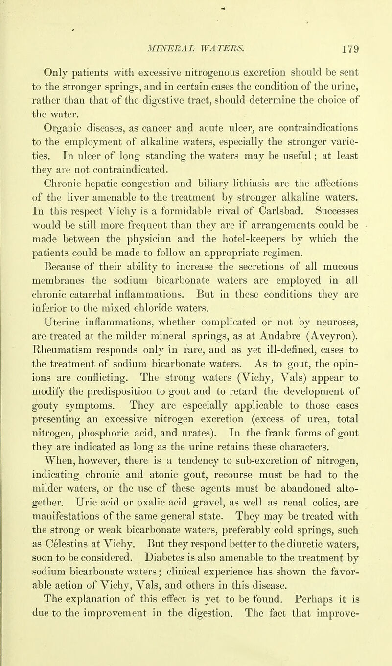 Only patients with excessive nitrogenous excretion should be sent to the stronger springs, and in certain cases the condition of the urine, rather than that of the digestive tract, should determine the choice of the water. Organic diseases, as cancer and acute ulcer, are contraindications to the employment of alkaline waters, especially the stronger varie- ties. In ulcer of long standing the waters may be useful; at least they are not contraindicated. Chronic hepatic congestion and biliary lithiasis are the affections of the liver amenable to the treatment by stronger alkaline waters. In this respect Vichy is a formidable I'ival of Carlsbad. Successes would be still more frequent than they ai'e if arrangements could be made between the physician and the hotel-keepers by which the patients could be made to follow an appropriate regimen. Because of their ability to increase the secretions of all mucous membranes the sodium bicarbonate waters are employed in all chronic catarrhal inflammations. But in these conditions they are inferior to the mixed chloride waters. Uterine inflammations, whether complicated or not by neuroses, are treated at the milder mineral springs, as at Andabre (Aveyron). Rheumatism responds only in fare, and as yet ill-defined, cases to the treatment of sodium bicarbonate waters. As to gout, the opin- ions are conflicting. The strong waters (Vichy, Vals) appear to modify the predisposition to gout and to retard tlie development of gouty symptoms. They are especially applicable to those cases presenting an excessive nitrogen excretion (excess of urea, total nitrogen, phosphoric acid, and urates). In the frank forms of gout they are indicated as long as the urine retains these characters. When, however, there is a tendency to sub-excretion of nitrogen, indicating chronic and atonic gout, recourse must be had to the milder waters, or the use of these agents must be abandoned alto- gether. Uric acid or oxalic acid gravel, as well as renal colics, are manifestations of the same general state. They may be treated with the strong or weak bicarbonate waters, preferably cold springs, such as Celestins at Vichy. But they respond better to the diuretic waters, soon to be considered. Diabetes is also amenable to the treatment by sodium bicarbonate waters; clinical experience has shown the favor- able action of Vichy, Vals, and others in this disease. The explanation of this effect is yet to be found. Perhaps it is due to the improvement in the digestion. The fact that improve-