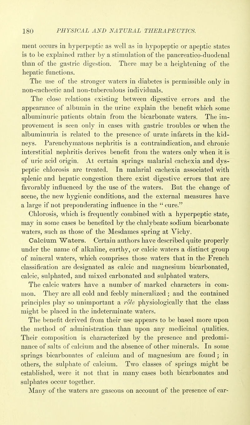 ment occurs in hyperpeptic as well as iu hypopeptic or apeptie states is to be explained rather by a stimulation of the pancreatico-duodenal than of the gastric digestion. There may be a heightening of the hepatic functions. The use of the stronger waters in diabetes is permissible only iu non-cachectic and non-tuberculous individuals. The close relations existing between digestive errors and the appearance of albumin in the urine explain the benefit which some albuminuric patients obtain from the bicarbonate waters. The im- provement is seen only in cases with gastric troubles or when the albuminuria is related to the presence of urate infarcts in the kid- neys. Parenchymatous nephritis is a contraindication, and chronic interstitial nephritis derives benefit from the waters only when it is of uric acid origin. At certain springs malarial cachexia and dys- peptic chlorosis are treated. In malarial cachexia associated with splenic and hepatic congestion there exist digestive errors that are favorably influenced by the use of the waters. But the change of scene, the new hygienic conditions, and the external measures have a large if not preponderating influence in the  cui'e. Chlorosis, which is frequently combined with a hyperpeptic state, may in some cases be benefited by the chalybeate sodium bicarbonate waters, such as those of the Mesdames spring at Vichy. Calcium Waters. Certain authors have described quite properly under the name of alkaline, earthy, or calcic waters a distinct group of mineral waters, which comprises those waters that in the French classification are designated as calcic and magnesium bicarbonated, calcic, sulphated, and mixed carbonated and sulphated waters. The calcic waters have a number of marked characters in com- mon. They are all cold and feebly mineralized ; and the contained principles play so unimportant a role physiologically that the class might be placed in the indeterminate waters. The benefit derived from their use appears to be based more upon the method of administration than upon any medicinal qualities. Their composition is characterized by the presence and predomi- nance of salts of calcium and the absence of other minerals. In some springs bicarbouates of calcium and of magnesium are found; in others, the sulphate of calcium. Two classes of springs might be established, were it not that in many cases both bicarbonates and sulphates occur together. Many of the waters are gaseous on account of the presence of car-