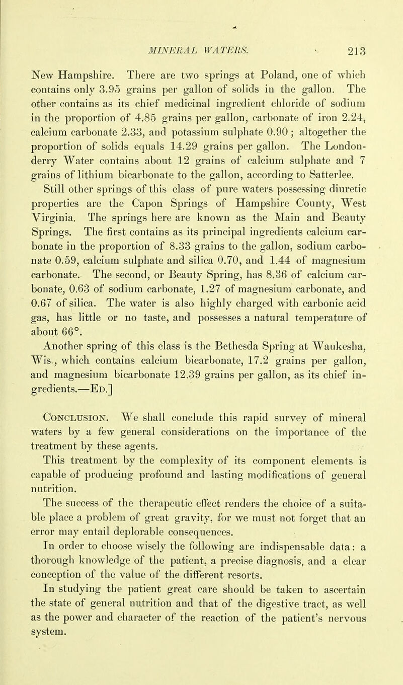 New Hampshire. There are two springs at Poland, one of which contains only 3.95 grains per gallon of solids in the gallon. The other contains as its chief medicinal ingredient chloride of sodium in the proportion of 4.85 grains per gallon, carbonate of iron 2.24, calcium carbonate 2.33, and potassium sulphate 0.90; altogether the proportion of solids equals 14.29 grains per gallon. The London- derry Water contains about 12 grains of calcium sulphate and 7 grains of lithium bicarbonate to the gallon, according to Satterlee. Still other springs of this class of pure waters possessing diuretic properties are the Capon Springs of Hampshire County, West Virginia. The springs here are known as the Main and Beauty Springs. The first contains as its principal ingredients calcium car- bonate in the proportion of 8.33 grains to the gallon, sodium carbo- nate 0.59, calcium sulphate and silica 0.70, and 1.44 of magnesium carbonate. The second, or Beauty Spring, has 8.36 of calcium car- bonate, 0.63 of sodium carbonate, 1.27 of magnesium carbonate, and 0.67 of silica. The water is also highly charged with carbonic acid gas, has little or no taste, and possesses a natural temperature of about 66°. Another spring of this class is the Bethesda Spring at Waukesha, Wis., which contains calcium bicarbonate, 17.2 grains per gallon, and magnesium bicarbonate 12.39 grains per gallon, as its chief in- gredients.—Ed.] Conclusion. We shall conclude this rapid survey of mineral waters by a few general considerations on the importance of the treatment by these agents. This treatment by the complexity of its component elements is capable of producing profound and lasting modifications of general nutrition. The success of the therapeutic effect renders the choice of a suita- ble place a problem of great gravity, for we must not forget that an error may entail deplorable consequences. In order to choose wisely the following are indispensable data: a thorough knowledge of the patient, a precise diagnosis, and a clear conception of the value of the different resorts. In studying the patient great care should be taken to ascertain the state of general nutrition and that of the digestive tract, as well as the power and character of the reaction of the patient's nervous system.