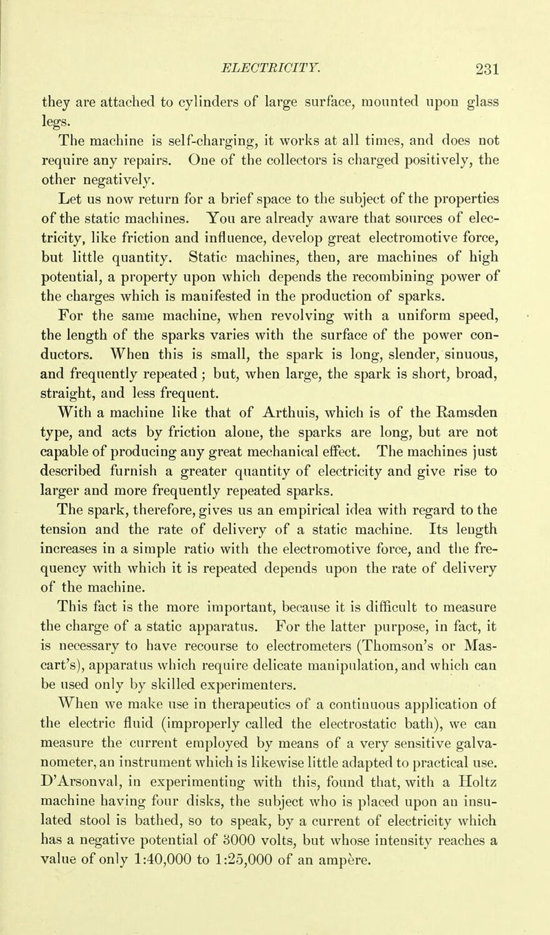 they are attached to cylinders of large surface, mounted upon glass legs. The machine is self-charging, it works at all times, and does not require any repairs. One of the collectors is charged positively, the other negatively. Let us now return for a brief space to the subject of the properties of the static machines. You are already aware that sources of elec- tricity, like friction and influence, develop great electromotive force, but little quantity. Static machines, theu, are machines of high potential, a property upon which depends the recombining power of the charges which is manifested in the production of sparks. For the same machine, when revolving with a uniform speed, the length of the sparks varies with the surface of the power con- ductors. When this is small, the spark is long, slender, sinuous, and frequently repeated ; but, when large, the spark is short, broad, straight, and less frequent. With a machine like that of Arthuis, which is of the Ramsden type, and acts by friction alone, the sparks are long, but are not capable of producing any great mechanical effect. The machines just described furnish a greater quantity of electricity and give rise to larger and more frequently repeated sparks. The spark, therefore, gives us an empirical idea with regard to the tension and the rate of delivery of a static machine. Its length increases in a simple ratio with the electromotive force, and the fre- quency with which it is repeated depends upon the rate of delivery of the machine. This fact is the more important, because it is difficult to measure the charge of a static apparatus. For the latter purpose, in fact, it is necessary to have recourse to electrometers (Thomson's or Mas- cart's), apparatus which require delicate manipulation, and which can be used only by skilled experimenters. When we make use in therapeutics of a continuous application of the electric fluid (improperly called the electrostatic bath), we can measure the current employed by means of a very sensitive galva- nometer, an instrument which is likewise little adapted to practical use. D'Arsonval, in experimenting with this, found that, with a Holtz machine having four disks, the subject who is placed upon an insu- lated stool is bathed, so to speak, by a current of electricity which has a negative potential of 3000 volts, but whose intensity reaches a value of only 1:40,000 to 1:25,000 of an ampere.