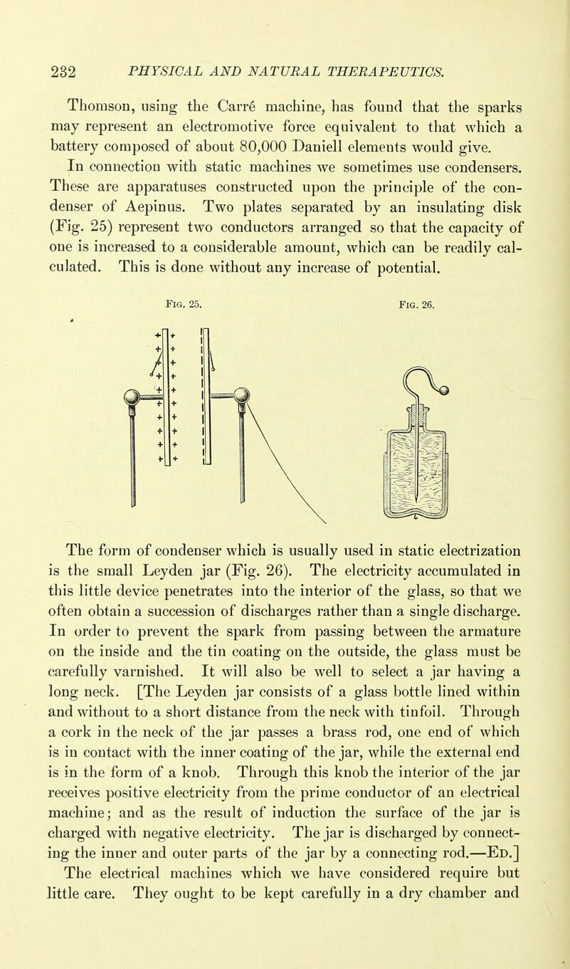 Thomson, using the Carrg machine, has found that the sparks may represent an electromotive force equivalent to that which a battery composed of about 80,000 Daniell elements would give. In connection with static machines we sometimes use condensers. These are apparatuses constructed upon the principle of the con- denser of Aepinus. Two plates separated by an insulating disk (Fig. 25) represent two conductors arranged so that the capacity of one is increased to a considerable amount, which can be readily cal- culated. This is done without any increase of potential. Fig. 25. Fig. 26. The form of condenser which is usually used in static electrization is the small Leyden jar (Fig. 26). The electricity accumulated in this little device penetrates into the interior of the glass, so that we often obtain a succession of discharges rather than a single discharge. In order to prevent the spark from passing between the armature on the inside and the tin coating on the outside, the glass must be carefully varnished. It will also be well to select a jar having a long neck. [The Leyden jar consists of a glass bottle lined within and without to a short distance from the neck with tinfoil. Through a cork in the neck of the jar passes a brass rod, one end of which is in contact with the inner coating of the jar, while the external end is in the form of a knob. Through this knob the interior of the jar receives positive electricity from the prime conductor of an electrical machine; and as the result of induction the surface of the jar is charged with negative electricity. The jar is discharged by connect- ing the inner and outer parts of the jar by a connecting rod.—Ed.] The electrical machines which we have considered require but little care. They ought to be kept carefully in a dry chamber and