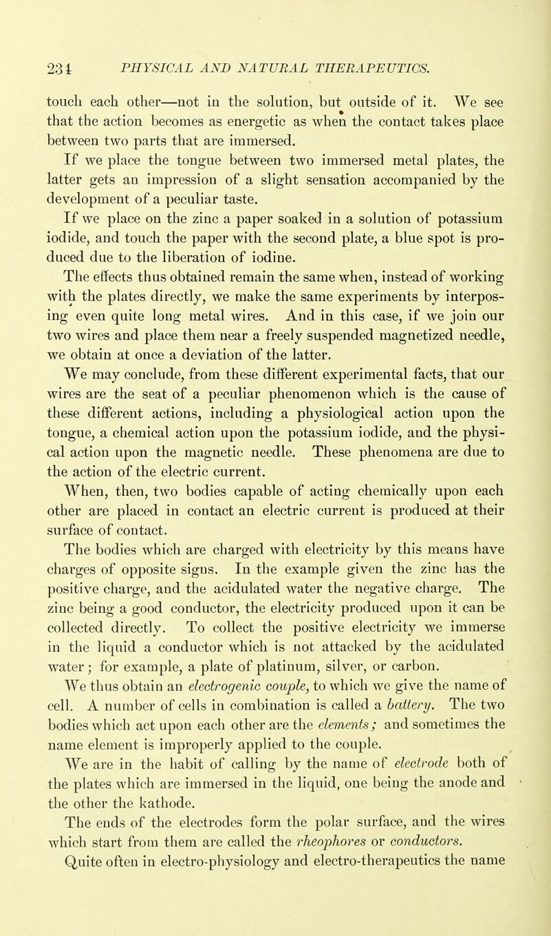 touch each other—uot in the solution, but outside of it. We see that the action becomes as energetic as when the contact takes place between two parts that are immersed. If we place the tongue between two immersed metal plates, the latter gets an impression of a slight sensation accompanied by the development of a peculiar taste. If we place on the zinc a paper soaked in a solution of potassium iodide, and touch the paper with the second plate, a blue spot is pro- duced due to the liberation of iodine. The effects thus obtained remain the same when, instead of working with the plates directly, we make the same experiments by interpos- ing even quite long metal wires. And in this case, if we join our two wires and place them near a freely suspended magnetized needle, we obtain at once a deviation of the latter. We may conclude, from these different experimental facts, that our wires are the seat of a peculiar phenomenon which is the cause of these different actions, including a physiological action upon the tongue, a chemical action upon the potassium iodide, and the physi- cal action upon the magnetic needle. These phenomena are due to the action of the electric current. When, then, two bodies capable of acting chemically upon each other are placed in contact an electric current is produced at their surface of contact. The bodies which are charged with electricity by this means have charges of opposite signs. In the example given the zinc has the positive charge, and the acidulated water the negative charge. The zinc being a good conductor, the electricity produced upon it can be collected directly. To collect the positive electricity we immerse in the liquid a conductor which is not attacked by the acidulated water; for example, a plate of platinum, silver, or carbon. We thus obtain an eledrogenie couple, to which we give the name of cell. A number of cells in combination is called a battery. The two bodies which act upon each other are the elements; and sometimes the name element is improperly applied to the couple. We are in the habit of calling by the name of eleeirode both of the plates which are immersed in the liquid, one being the anode and the other the kathode. The ends of the electrodes form the polar surface, and the wires which start from them are called the rheophores or conductors. Quite often in electro-physiology and electro-therapeutics the name