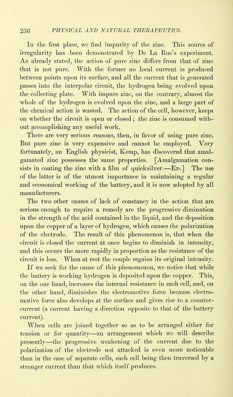 In the first place, we find impurity of the zinc. This source of irregularity has been demonstrated by De La Rue's experiment. As already stated, the action of pure zinc differs from that of zinc that is not pure. With the former no local current is produced between points upon its surface, and all the current that is generated passes into the interpolar circuit, the hydrogen being evolved upon the collecting plate. With impure zinc, on the contrary, almost the whole of the hydrogen is evolved upon the zinc, and a large part of the chemical action is wasted. The action of the cell, however, keeps on whether the circuit is open or closed; the zinc is consumed with- out accomplishing any useful work. There are very serious reasons, then, in favor of using pure zinc. But pure zinc is very expensive and cannot be employed. Very fortunately, an English physicist, Kemp, has discovered that amal- gamated zinc possesses the same properties. [Amalgamation con- sists in coating the zinc with a film of quicksilver.—Ed.] The use of the latter is of the utmost importance in maintaining a regular and economical working of the battery, and it is now adopted by all manufacturers. The two other causes of lack of constancy in the action that are serious enough to require a remedy are the progressive diminution in the strength of the acid contained in the liquid, and the deposition upon the copper of a layer of hydrogen, which causes the polarization of the electrode. The result of this phenomenon is, that when the circuit is closed the current at once begins to diminish in intensity, and this occurs the more rapidly in proportion as the resistance of the circuit is less. When at rest the couple regains its original intensity. If we seek for the cause of this phenomenon, we notice that while the battery is working hydrogen is deposited upon the copper. This, on the one hand, increases the internal resistance in each cell, and, on the other hand, diminishes the electromotive force because electro- motive force also develops at the surface and gives rise to a counter- current (a current having a direction opposite to that of the battery current). When cells are joined together so as to be arranged either for tension or for quantity—an arrangement which we will describe presently—the progressive weakening of the current due to the polarization of the electrode not attacked is even more noticeable than in the case of separate cells, each cell being then traversed by a stronger current than that which itself produces.