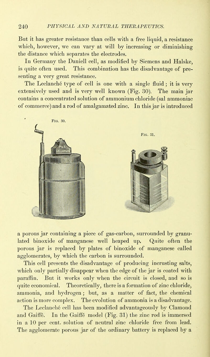 But it has greater resistance than cells with a free liquid, a resistance which, however, we can vary at will by increasing or diminishing the distance which separates the electrodes. In Germany the Daniell cell, as modified by Siemens and Halske, is quite often used. This combination has the disadvantage of pre- senting a very great resistance. The Leclanche type of cell is one with a single fluid ; it is very extensively used and is very well known (Fig. 30). The main jar contains a concentrated solution of ammonium chloride (sal ammoniac of commerce) and a rod of amalgamated zinc. In this jar is introduced Fig. 30. a porous jar containing a piece of gas-carbon, surrounded by granu- lated binoxide of manganese well heaped up. Quite often the porous jar is replaced by plates of binoxide of manganese called agglomerates, by which the carbon is surrounded. This cell presents the disadvantage of producing incrusting salts, which only partially disappear when the edge of the jar is coated with paraffin. But it works only when the circuit is closed, and so is quite economical. Theoretically, there is a formation of zinc chloride, ammonia, and hydrogen; but, as a matter of fact, the chemical action is more complex. The evolution of ammonia is a disadvantage. The Leclanche cell has been modified advantageously by Clamond and Gaiif6. In the Gailf6 model (Fig. 31) the zinc rod is immersed in a 10 per cent, solution of neutral zinc chloride free from lead. The agglomerate porous jar of the ordinary battery is replaced by a