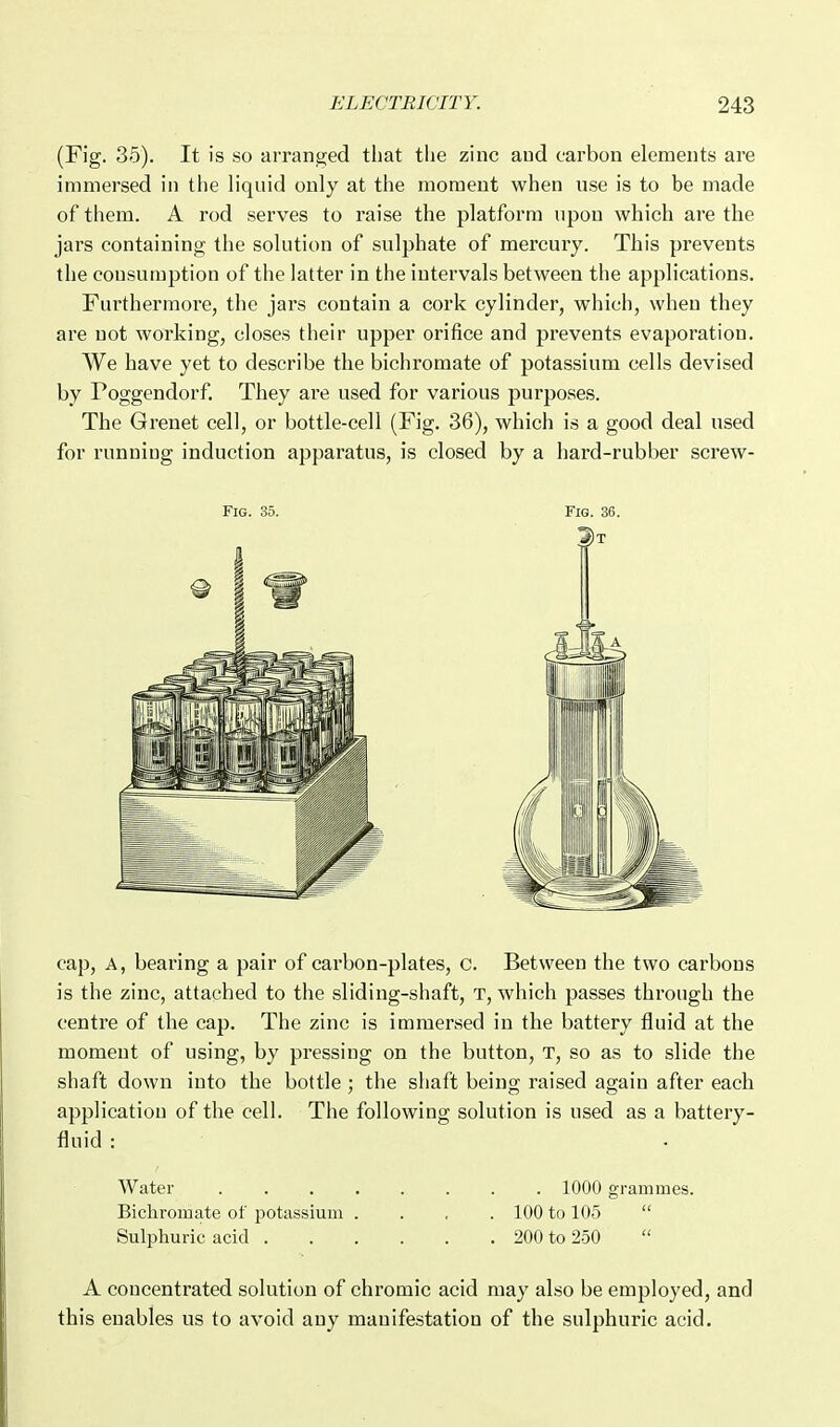 (Fig. 35). It is so arranged that the zinc and carbon elements are immersed in the liquid only at the moment when use is to be made of them. A rod serves to raise the platform upon which are the jars containing the solution of sulphate of mercury. This prevents the consumption of the latter in the intervals between the applications. Furthermore, the jars contain a cork cylinder, which, when they are not working, closes their upper orifice and prevents evaporation. We have yet to describe the bichromate of potassium cells devised by Poggendorf. They are used for various purposes. The Grenet cell, or bottle-cell (Fig. 36), which is a good deal used for running induction apparatus, is closed by a hard-rubber screw- cap, A, bearing a pair of carbon-plates, c. Between the two carbons is the zinc, attached to the sliding-shaft, t, which passes through the centre of the cap. The zinc is immersed in the battery fluid at the moment of using, by pressing on the button, T, so as to slide the shaft down into the bottle; the shaft being raised again after each applicatiou of the cell. The following solution is used as a battery- fluid : Water 1000 grammes. Bichromate of potassium .... 100 to 105  Sulphuric acid 200 to 250  A concentrated solution of chromic acid may also be employed, and this enables us to avoid any manifestation of the sulphuric acid.