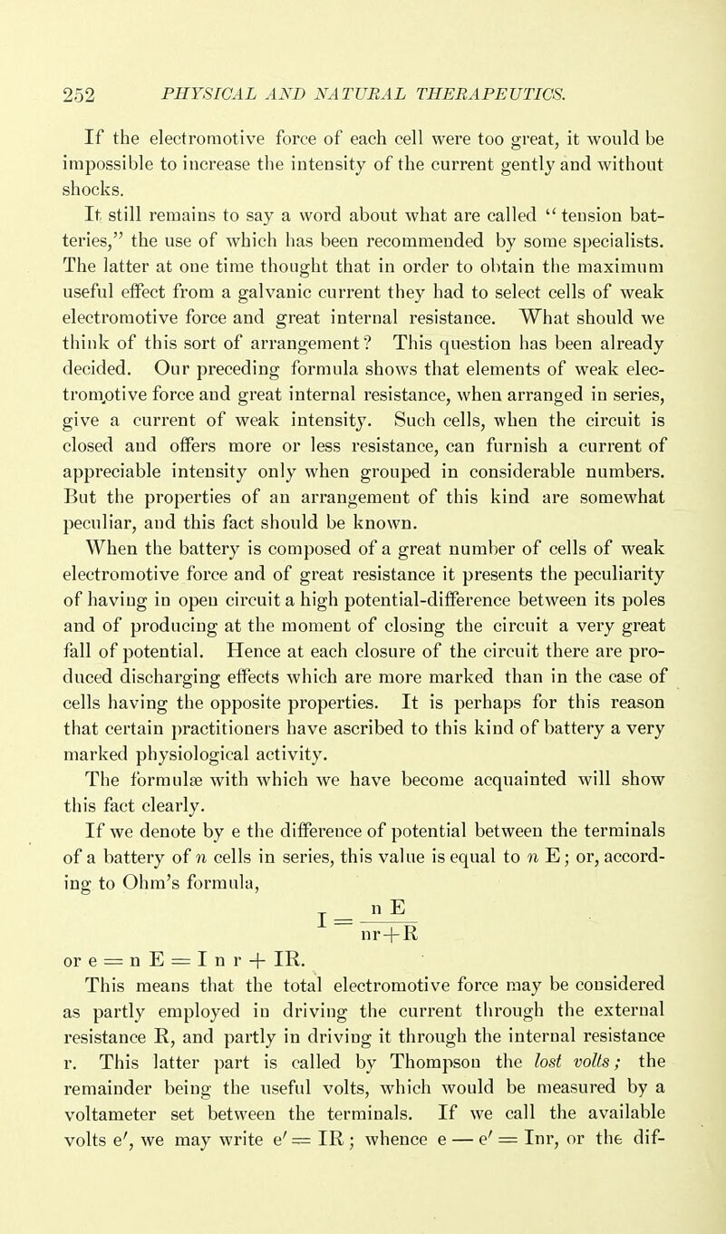 If the electromotive force of each cell were too great, it would be impossible to increase the intensity of the current gently and without shocks. It still remains to say a word about what are called  tension bat- teries, the use of which has been recommended by some specialists. The latter at one time thought that in order to obtain the maximum useful effect from a galvanic current they had to select cells of weak electromotive force and great internal resistance. What should we think of this sort of arrangement? This question has been already decided. Our preceding formula shows that elements of weak elec- tromptive force and great internal resistance, when arranged in series, give a current of weak intensity. Such cells, when the circuit is closed and offers more or less resistance, can furnish a current of appreciable intensity only when grouped in considerable numbers. But the properties of an arrangement of this kind are somewhat peculiar, and this fact should be known. When the battery is composed of a great number of cells of weak electromotive force and of great resistance it presents the peculiarity of having in open circuit a high potential-difference between its poles and of producing at the moment of closing the circuit a very great fall of potential. Hence at each closure of the circuit there are pro- duced discharging effects which are more marked than in the case of cells having the opposite properties. It is perhaps for this reason that certain practitioners have ascribed to this kind of battery a very marked physiological activity. The forraulse with which we have become acquainted will show this fact clearly. If we denote by e the difference of potential between the terminals of a battery of n cells in series, this value is equal to n E; or, accord- ing to Ohm's formula, ore = nE = Inr-|- IR. This means that the total electromotive force may be considered as partly employed in driving the current through the external resistance R, and partly in driving it through the internal resistance r. This latter part is called by Thompson the lost volts; the remainder being the useful volts, which would be measured by a voltameter set between the terminals. If we call the available volts e', we may write e' = IR ; whence e — e' = Inr, or the dif-