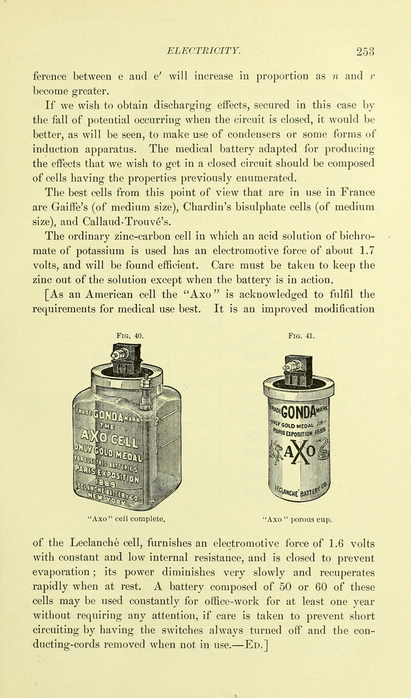 ference between e aud e' will increase in proportion as n and r become greater. If we wish to obtain discharging effects, secnred in this case by the fall of potential occurring when the circuit is closed, it would be better, as will be seen, to make use of condensers or some forms of induction apparatus. The medical battery adapted for producing the effects that we wish to get in a closed circuit should be composed of cells having the properties previously enumerated. The best cells from this point of view that are in use in France are Gaiffe's (of medium size), Chardin's bisulphate cells (of medium size), and Callaud-Trouve's. The ordinary zinc-carbon cell in which an acid solution of bichro- mate of potassium is used has an electromotive force of about 1.7 volts, and will be found eflficieut. Care must be taken to keep the zinc out of the solution except when the battery is in action. [As an American cell the Axo is acknowledged to fulfil the requirements for medical use best. It is an improved modification Fig. 40. Fig. 41. Axo  cell complete, Aso  porous cup. of the Leclanche cell, furnishes an electromotive force of 1,6 volts with constant and low internal resistance, and is closed to prevent evaporation; its power diminishes very slowly and recuperates rapidly when at rest. A battery composed of 50 or 60 of these cells may be used constantly for office-work for at least one year without requiring any attention, if care is taken to prevent short circuiting by having the switches always turned off and the con- ducting-cords removed when not in use.—Ed.]