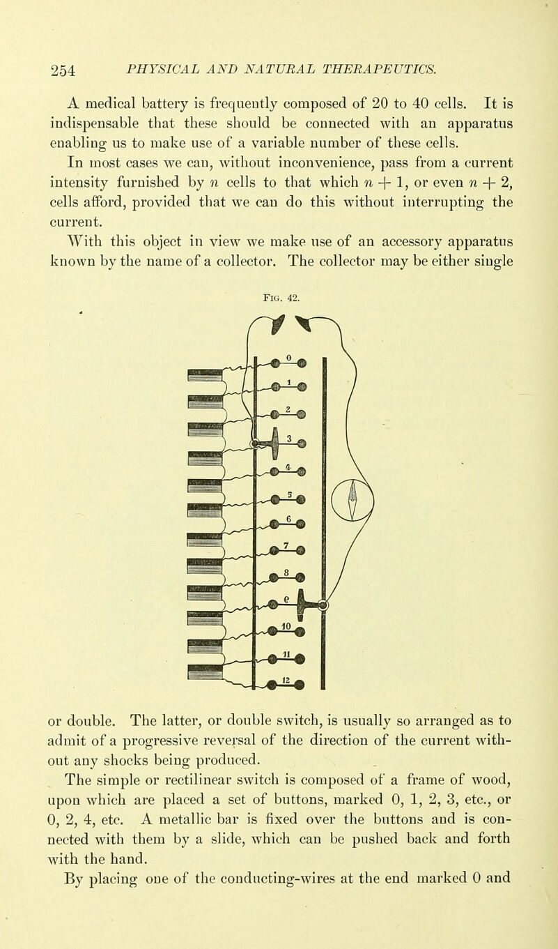 A medical battery is frequeutly composed of 20 to 40 cells. It is indispensable that these should be connected with an apparatus enabling us to make use of a variable number of these cells. In most cases we can, without inconvenience, pass from a current intensity furnished by n cells to that which n + 1, or even n + 2, cells alford, provided that we can do this without interrupting the current. With this object in view we make use of an accessory apparatus known by the name of a collector. The collector may be either single Fig. 42. or double. The latter, or double switch, is usually so arranged as to admit of a progressive reversal of the direction of the current with- out any shocks being produced. The simple or rectilinear switch is composed of a frame of wood, upon which are placed a set of buttons, marked 0, 1, 2, 3, etc., or 0, 2, 4, etc. A metallic bar is fixed over the buttons and is con- nected with them by a slide, which can be pushed back and forth with the hand. By placing one of the conducting-wires at the end marked 0 and