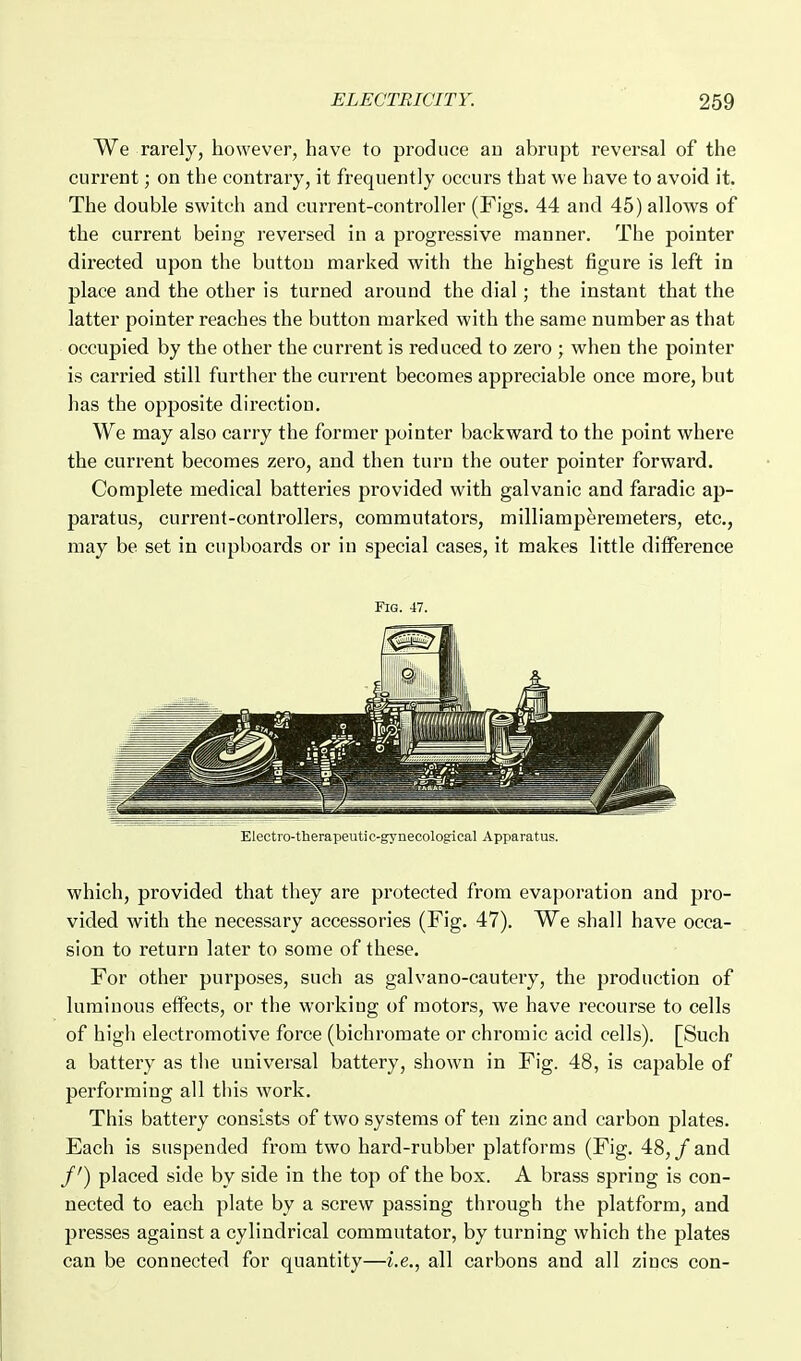 We rarely, however, have to produce au abrupt reversal of the current; on the contrary, it frequently occurs that we have to avoid it. The double switch and current-controller (Figs. 44 and 45) allows of the current being reversed in a progressive manner. The pointer directed upon the button marked with the highest figure is left in place and the other is turned around the dial; the instant that the latter pointer reaches the button marked with the same number as that occupied by the other the current is reduced to zero ; when the pointer is carried still further the current becomes appreciable once more, but has the opposite direction. We may also carry the former pointer backward to the point where the curi'ent becomes zero, and then turn the outer pointer forward. Complete medical batteries provided with galvanic and faradic ap- paratus, current-controllers, commutators, milliamperemeters, etc., may be set in cupboards or in special cases, it makes little difference Fig. 47. Electro-therapeutic-gynecological Apparatus. which, provided that they are protected from evaporation and pro- vided with the necessary accessories (Fig. 47). We shall have occa- sion to return later to some of these. For other purposes, such as galvano-cautery, the production of luminous effects, or the working of motors, we have recourse to cells of high electromotive force (bichromate or chromic acid cells). [Such a battery as tlie universal battery, shown in Fig. 48, is capable of performing all tins work. This battery consists of two systems of ten zinc and carbon plates. Each is suspended from two hard-rubber platforms (Fig. 48, / and /') placed side by side in the top of the box. A brass spring is con- nected to each plate by a screw passing through the platform, and presses against a cylindrical commutator, by turning which the plates can be connected for quantity—i.e., all carbons and all zincs con-