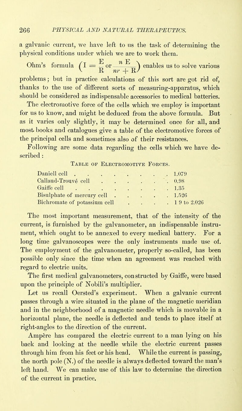 problems; but in practice calculations of this sort are got rid of, thanks to the use of different sorts of measuring-apparatus, which should be considered as indispensable accessories to medical batteries. The electromotive force of the cells which we employ is important for us to know, and might be deduced from the above formula. But as it varies only slightly, it may be determined once for all, and most books and catalogues give a table of the electromotive forces of the principal cells and sometimes also of their resistances. Following are some data regarding the cells which we have de- The most important measurement, that of the intensity of the current, is furnished by the galvanometer, an indispensable instru- ment, which ought to be annexed to every medical battery. For a long time galvanoscopes were the only instruments made use of. The employment of the galvanometer, properly so-called, has been possible only since the time when an agreement was reached with regard to electric units. The first medical galvanometers, constructed by Gailfe, were based upon the principle of Nobili's multiplier. Let us recall Oersted's experiment. When a galvanic current passes through a wire situated in the plane of the magnetic meridian and in the neighborhood of a magnetic needle which is movable in a horizontal plane, the needle is deflected and tends to place itself at right-angles to the direction of the current. Ampfere has compared the electric current to a man lying on his back and looking at the needle while the electric current passes through him from his feet or his head. While the current is passing, the north pole (N.) of the needle is always deflected toward the man's left hand. We can make use of this law to determine the direction of the current in practice. scribed: Table of Electromotive Forces. Daniell cell . . . , Callaud-Trouve cell Gaifle cell Bisulphate of mercury cell Bichromate of potassium cell 1.079 0.98 1.35 l..')26 1 9 to 2.026