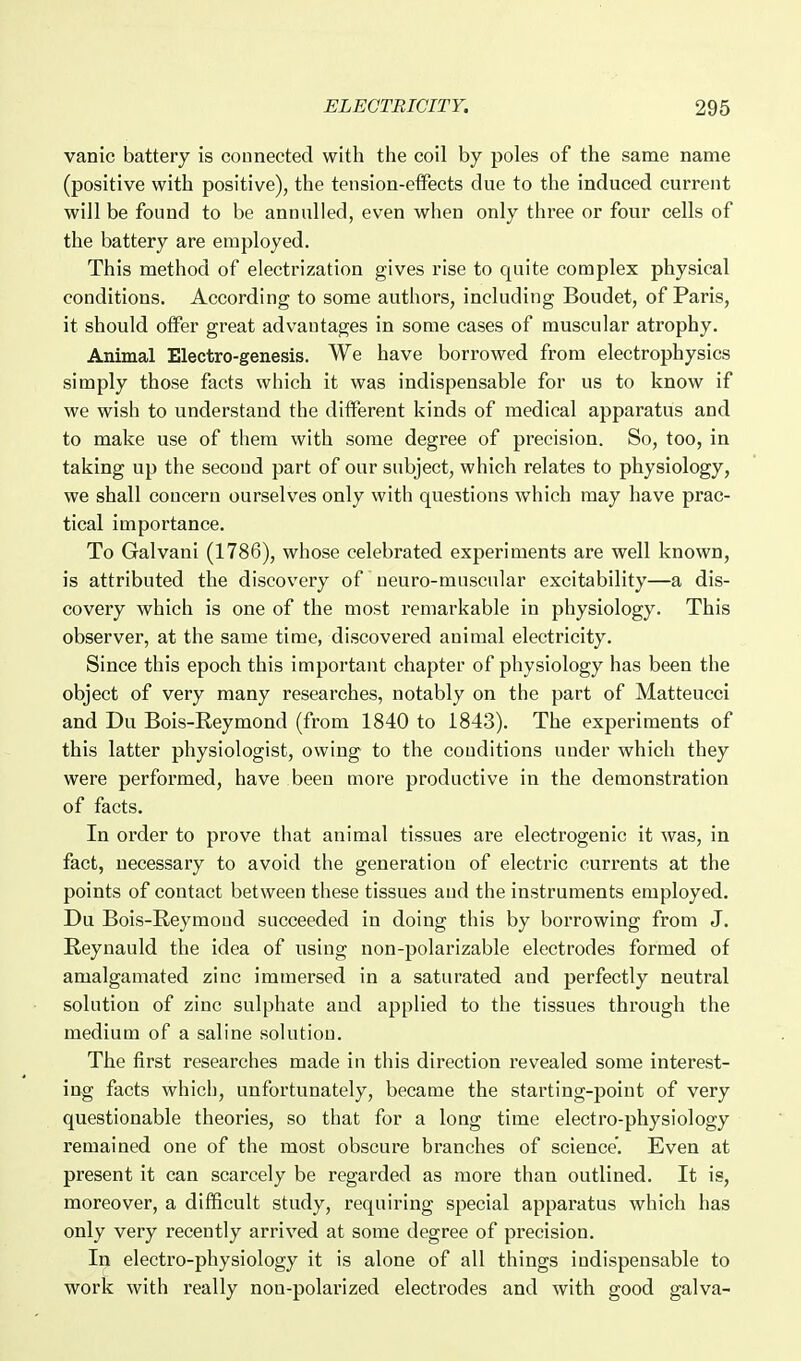vanic battery is counected with the coil by poles of the same name (positive with positive), the tension-etfects due to the induced current will be found to be annulled, even when only three or four cells of the battery are employed. This method of electrization gives rise to quite complex physical conditions. According to some authors, including Boudet, of Paris, it should olFer great advantages in some cases of muscular atrophy. Animal Electro-genesis. We have borrowed from electrophysics simply those facts which it was indispensable for us to know if we wish to understand the different kinds of medical apparatus and to make use of them with some degree of precision. So, too, in taking up the second part of our subject, which relates to physiology, we shall concern ourselves only with questions which may have prac- tical importance. To Galvani (1786), whose celebrated experiments are well known, is attributed the discovery of ueuro-muscular excitability—a dis- covery which is one of the most remarkable in physiology. This observer, at the same time, discovered animal electricity. Since this epoch this important chapter of physiology has been the object of very many researches, notably on the part of Matteucci and Du Bois-Reymond (from 1840 to 1843). The experiments of this latter physiologist, owing to the conditions under which they were performed, have been more productive in the demonstration of facts. In order to prove that animal tissues are electrogenic it was, in fact, necessary to avoid the generation of electric currents at the points of contact between these tissues and the instruments employed. Du Bois-Reymond succeeded in doing this by borrowing from J. Reynauld the idea of using non-polarizable electrodes formed of amalgamated zinc immersed in a saturated and perfectly neutral solution of zinc sulphate and applied to the tissues through the medium of a saline solution. The first researches made in this direction revealed some interest- ing facts which, unfortunately, became the starting-point of very questionable theories, so that for a long time electro-physiology remained one of the most obscure branches of science'. Even at present it can scarcely be regarded as more than outlined. It is, moreover, a difficult study, requiring special apparatus which has only very recently arrived at some degree of precision. In electro-physiology it is alone of all things indispensable to work with really non-polarized electrodes and with good galva-