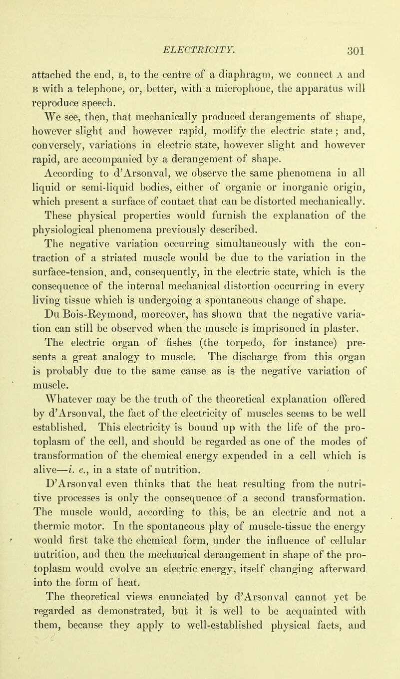 attached the end, b, to the centre of a diaphragm, we connect a and B with a telephone, or, better, with a microphone, the apparatus will reproduce speech. We see, then, that mechanically produced derangements of shape, however slight and however rapid, modify the electric state; and, conversely, variations in electric state, however slight and however rapid, are accompanied by a derangement of shape. According to d'Arsonval, we observe the same phenomena in all liquid or semi-liquid bodies, either of organic or inorganic origin, which present a surface of contact that can be distorted mechanically. These physical properties would furnish the explanation of the physiological phenomena previously described. The negative variation occurring simultaneously with the con- traction of a striated muscle would be due to the variation in the surface-tension, and, consequently, in the electric state, which is the consequence of the internal mechanical distortion occurring in every living tissue which is undergoing a spontaneous change of shape. Du Bois-E,eymond, moreover, has shown that the negative varia- tion can still be observed when the muscle is imprisoned in plaster. The electric organ of fishes (the torpedo, for instance) pre- sents a great analogy to muscle. The discharge from this organ is probably due to the same cause as is the negative variation of muscle. Whatever may be the truth of the theoretical explanation offered by d'Arsonval, the fact of the electricity of muscles seems to be well established. This electricity is bound up with the life of the pro- toplasm of the cell, and should be regarded as one of the modes of transformation of the chemical energy expended in a cell which is alive—i. e., in a state of nutrition. D'Arsonval even thinks that the heat resulting from the nutri- tive processes is only the consequence of a second transformation. The muscle would, according to this, be an electric and not a thermic motor. In the spontaneous play of muscle-tissue the energy would first take the chemical form, under the influence of cellular nutrition, and then the mechanical derangement in shape of the pro- toplasm would evolve an electric energy, itself changing afterward into the form of heat. The theoretical views enunciated by d'Arsonval cannot yet be regarded as demonstrated, but it is well to be acquainted with them, because they apply to well-established physical facts, and