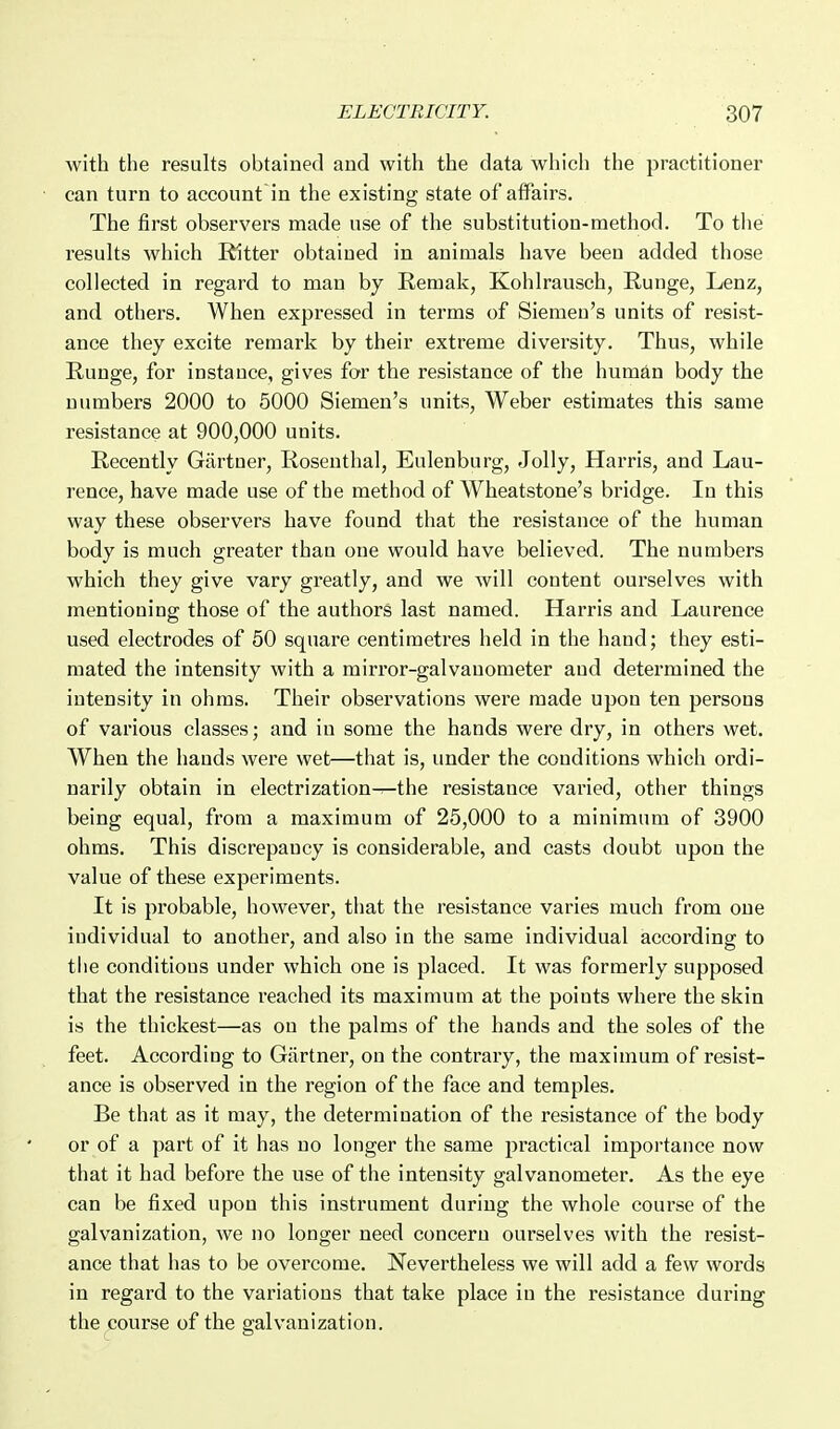 Avith the results obtained and with the data which the practitioner can turn to account in the existing state of affairs. The first observers made use of the substitution-method. To tlie results which Ritter obtained in animals have been added those collected in regard to man by Remak, Kohlrausch, Runge, Lenz, and others. When expressed in terms of Siemeu's units of resist- ance they excite remark by their extreme diversity. Thus, while Runge, for instance, gives for the resistance of the human body the numbers 2000 to 5000 Siemen's units, Weber estimates this same resistance at 900,000 units. Recently Gartner, Rosenthal, Eulenburg, Jolly, Harris, and Lau- rence, have made use of the method of Wheatstone's bridge. In this way these observers have found that the resistance of the human body is much greater than one would have believed. The numbers which they give vary greatly, and we will content ourselves with mentioning those of the authors last named. Harris and Laurence used electrodes of 50 square centimetres held in the hand; they esti- mated the intensity with a mirror-galvanometer aud determined the intensity in ohms. Their observations were made upon ten persons of various classes; and in some the hands were dry, in others wet. When the bauds were wet—that is, imder the conditions which ordi- narily obtain in electrization-r-the resistance varied, other things being equal, from a maximum of 25,000 to a minimum of 3900 ohms. This discrepancy is considerable, and casts doubt upon the value of these experiments. It is probable, however, that the resistance varies much from one individual to another, and also in the same individual according to the conditions under which one is placed. It was formerly supposed that the resistance reached its maximum at the points where the skin is the thickest—as on the palms of the hands and the soles of the feet. According to Gartner, on the contrary, the maximum of resist- ance is observed in the region of the face and temples. Be that as it may, the determination of the resistance of the body or of a part of it has no longer the same practical importance now that it had before the use of the intensity galvanometer. As the eye can be fixed upon this instrument during the whole course of the galvanization, we no longer need concern ourselves with the resist- ance that has to be overcome. Nevertheless we will add a few words in regard to the variations that take place in the resistance during the course of the galvanization.