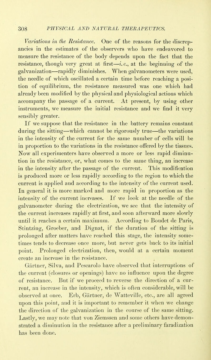 Variations in the Resistance, One of the reasons for the discrep- ancies in the estimates of the observers who liave endeavored to measure the resistance of the body depends upon the fact that the resistance, though very great at first—i.e., at the beginning of the galvanization—rapidly diminishes. When galvanometers were used, the needle of which oscillated a certain time before reaching a posi- tion of equilibrium, the resistance measured was one which had already been modified by the physical and physiological actions which accompany the passage of a current. At present, by using other instruments, we measure the initial resistance and we find it very sensibly greater. If we suppose that the resistance in the battery remains constant during the sitting—which cannot be rigorously true—the variations in the intensity of the current for the same number of cells will be in proportion to the valuations in the resistance offered by the tissues. Now all experimenters have observed a more or less rapid diminu- tion in the resistance, or, what comes to the same thing, an increase in the intensity after the passage of the current. This modification is produced more or less rapidly according to the region to which the current is applied and according to the intensity of the current used. In general it is more marked and more rapid in proportion as the intensity of the current increases. If we look at the needle of the galvanometer during the electrization, we see that the intensity of the current increases rapidly at first, and soon afterward more slowly until it reaches a certain maximum. According to Boudet de Paris, Stintzing, Groeber, and Dignat, if the duration of the sitting is prolonged after matters have reached this stage, the intensity some- times tends to decrease once more, but never gets back to its initial point. Prolonged electrization, then, would at a certain moment create an increase in the resistance. Gartner, Silva, and Pescarolo have observed that inteiTuptions of the current (closures or openings) have no influence upon the degree of resistance. But if we proceed to reverse the direction of a cur- rent, an increase in the intensity, which is often considerable, will be observed at once. Erb, Gartner, de Watteville, etc., are all agreed upon this point, and it is important to remember it when we change the direction of the galvanization in the course of the same sitting. Lastly, we may note that von Ziemssen and some others have demon- strated a diminution in the resistance after a preliminary faradization has been done.