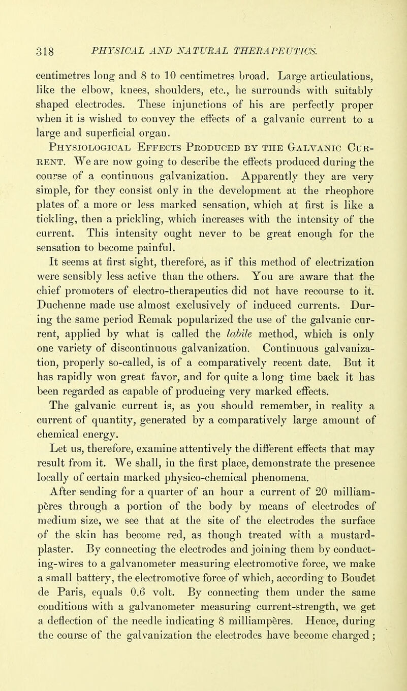 centimetres long aud 8 to 10 centimetres broad. Large articulations, like the elbow, knees, shoulders, etc., he surrounds with suitably- shaped electrodes. These injunctions of his are perfectly proper when it is wished to convey the eifects of a galvanic current to a large and superficial organ. Physiological Effects Produced by the Galvanic Cur- rent. We are now going to describe the effects produced during the course of a continuous galvanization. Apparently they are very simple, for they consist only in the development at the rheophore plates of a more or less marked sensation, which at first is like a tickling, then a prickling, which increases with the intensity of the current. This intensity ought never to be great enough for the sensation to become painful. It seems at first sight, therefore, as if this method of electrization were sensibly less active than the others. You are aware that the chief promoters of electro-therapeutics did not have recourse to it. Duchenne made use almost exclusively of induced currents. Dur- ing the same period Remak popularized the use of the galvanic cur- rent, applied by what is called the labile method, which is only one variety of discontinuous galvanization. Continuous galvaniza- tion, properly so-called, is of a comparatively recent date. But it has rapidly won great favor, and for quite a long time back it has been regarded as capable of producing very marked effects. The galvanic current is, as you should remember, in reality a current of quantity, generated by a comparatively large amount of chemical energy. Let us, therefore, examine attentively the different effects that may result from it. We shall, in the first place, demonstrate the presence locally of certain marked physico-chemical phenomena. After sending for a quarter of an hour a current of 20 milliam- peres through a portion of the body by means of electrodes of medium size, we see that at the site of the electrodes the surface of the skin has become red, as though treated with a mustard- plaster. By connecting the electrodes and joining them by conduct- ing-wires to a galvanometer measuring electromotive force, we make a small battery, the electromotive force of which, according to Boudet de Paris, equals 0.6 volt. By connecting them under the same conditions with a galvanometer measuring current-strength, we get a deflection of the needle indicating 8 milliamperes. Hence, during the course of the galvanization the electrodes have become charged ;