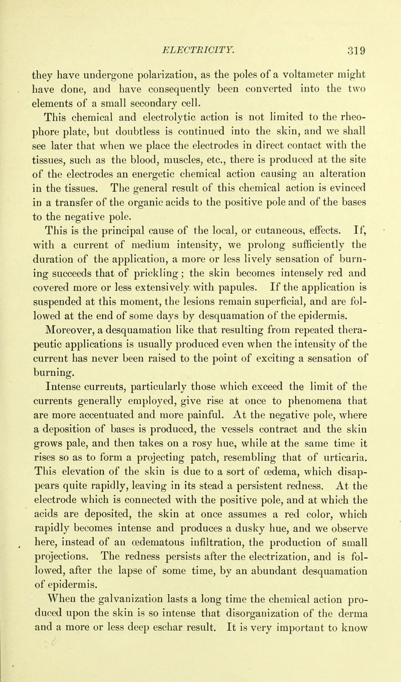 they have undergone polarization, as the poles of a voltameter might have done, and have consequently been converted into the two elements of a small secondary cell. This chemical and electrolytic action is not limited to the rheo- phore plate, but doubtless is continued into the skin, and we shall see later that when we place the electrodes in direct contact with the tissues, such as the blood, muscles, etc., there is produced at the site of the electrodes an energetic chemical action causing an alteration in the tissues. The general result of this chemical action is evinced in a transfer of the organic acids to the positive pole and of the bases to the negative pole. This is the principal cause of the local, or cutaneous, effects. If, with a current of medium intensity, we prolong sufficiently the duration of the application, a more or less lively sensation of burn- ing succeeds that of prickling; the skin becomes intensely red and covered more or less extensively with papules. If the application is suspended at this moment, the lesions remain superficial, and are fol- lowed at the end of some days by desquamation of the epidermis. Moreover, a desquamation like that resulting from repeated thera- peutic applications is usually produced even when the intensity of the current has never been raised to the point of exciting a sensation of burning. Intense currents, particularly those which exceed the limit of the currents generally employed, give rise at once to phenomena that are more accentuated and more painful. At the negative pole, where a deposition of bases is produced, the vessels contract and the skin grows pale, and then takes on a rosy hue, while at the same time it rises so as to form a projecting patch, resembling that of urticaria. This elevation of the skin is due to a sort of oedema, which disap- pears quite rapidly, leaving in its stead a persistent redness. At the electrode which is connected with the positive pole, and at which the acids are deposited, the skin at once assumes a red color, which rapidly becomes intense and produces a dusky hue, and we observe here, instead of an cedematous infiltration, the production of small projections. The redness persists after the electrization, and is fol- lowed, after the lapse of some time, by an abundant desquamation of epidermis. When the galvanization lasts a long time the chemical action pro- duced upon the skin is so intense that disorganization of the derma and a more or less deep eschar result. It is very important to know