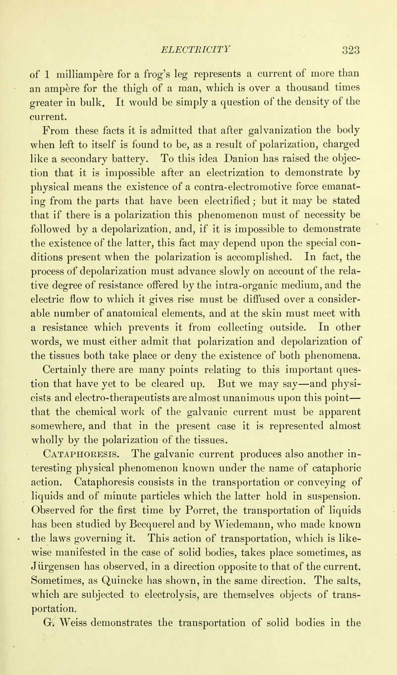 of 1 milliampere for a frog's leg represents a current of more than an ampere for the thigh of a man, which is over a thousand times greater in bulk. It would be simply a question of the density of the current. From these facts it is admitted that after galvanization the body when left to itself is found to be, as a result of polarization, charged like a secondary battery. To this idea Danion has raised the objec- tion that it is impossible after an electrization to demonstrate by physical means the existence of a contra-electro motive force emanat- ing from the parts that have been electrified; but it may be stated that if there is a polarization this phenomenon must of necessity be followed by a depolarization, and, if it is impossible to demonstrate the existence of the latter, this fact may depend upon the special con- ditions present when the polarization is accomplished. In fact, the process of depolarization must advance slowly on account of the rela- tive degree of resistance offered hy the intra-organic medium, and the electric flow to which it gives rise must be diiFused over a consider- able number of anatomical elements, and at the skin must meet with a resistance which prevents it from collecting outside. In other words, we must either admit that polarization and depolarization of the tissues both take place or deny the existence of both phenomena. Certainly there are many points relating to this important ques- tion that have yet to be cleared up. But we may say—and physi- cists and electro-therapeutists are almost unanimous upon this point— that the chemical work of the galvanic current must be apparent somewhere, and that in the present case it is represented almost wholly by the polarization of the tissues. Cataphoeesis. The galvanic current produces also another in- teresting physical phenomenon known under the name of cataphoric action. Cataphoresis consists in the transportation or conveying of liquids and of minute particles which the latter hold in suspension. Observed for the first time by Porret, the transportation of liquids has been studied by Becquerel and by Wiedemann, who made known the laws governing it. This action of transportation, which is like- wise manifested in the case of solid bodies, takes place sometimes, as Jiirgensen has observed, in a direction opposite to that of the current. Sometimes, as Quincke has shown, in the same direction. The salts, which are subjected to electrolysis, are themselves objects of trans- portation. G. Weiss demonstrates the transportation of solid bodies in the