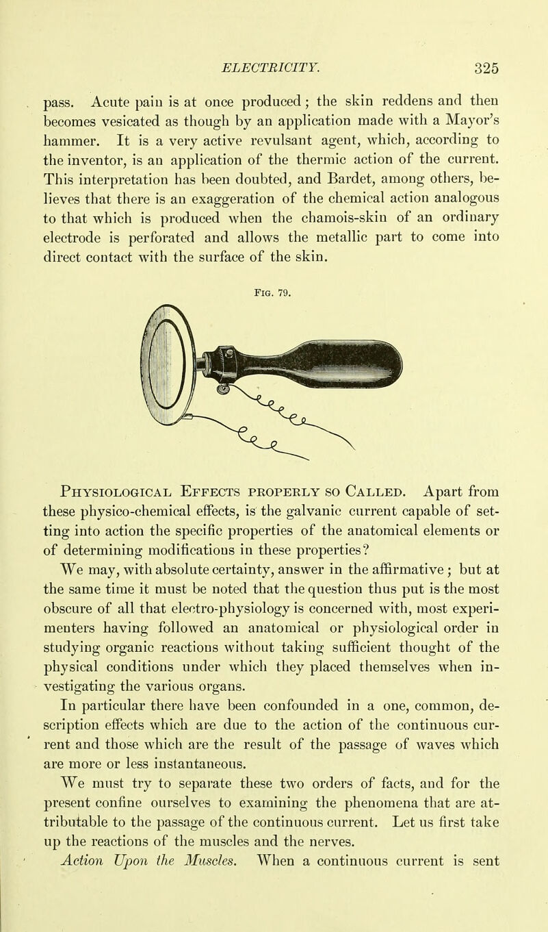 pass. Acute paiu is at once produced; the skin reddens and then becomes vesicated as though by an application made with a Mayor's hammer. It is a very active revulsant agent, which, according to the inventor, is an application of the thermic action of the current. This interpretation has been doubted, and Bardet, among others, be- lieves that there is an exaggeration of the chemical action analogous to that which is produced when the chamois-skin of an ordinary electrode is perforated and allows the metallic part to come into direct contact with the surface of the skin. Fig. 79. Physiological Effects properly so Called. Apart from these physico-chemical effects, is the galvanic current capable of set- ting into action the specific properties of the anatomical elements or of determining modifications in these properties? We may, with absolute certainty, answer in the affirmative ; but at the same time it must be noted that the question thus put is the most obscure of all that electro-physiology is concerned with, most experi- menters having followed an anatomical or physiological order in studying organic reactions without taking sufficient thought of the physical conditions under which they placed themselves when in- vestigating the various organs. In particular there have been confounded in a one, common, de- scription effects which are due to the action of the continuous cur- rent and those which are the result of the passage of waves which are more or less instantaneous. We must try to separate these two orders of facts, and for the present confine ourselves to examining the phenomena that are at- tributable to the passage of the continuous current. Let us first take up the reactions of the muscles and the nerves. Action Upon the Muscles. When a continuous current is sent