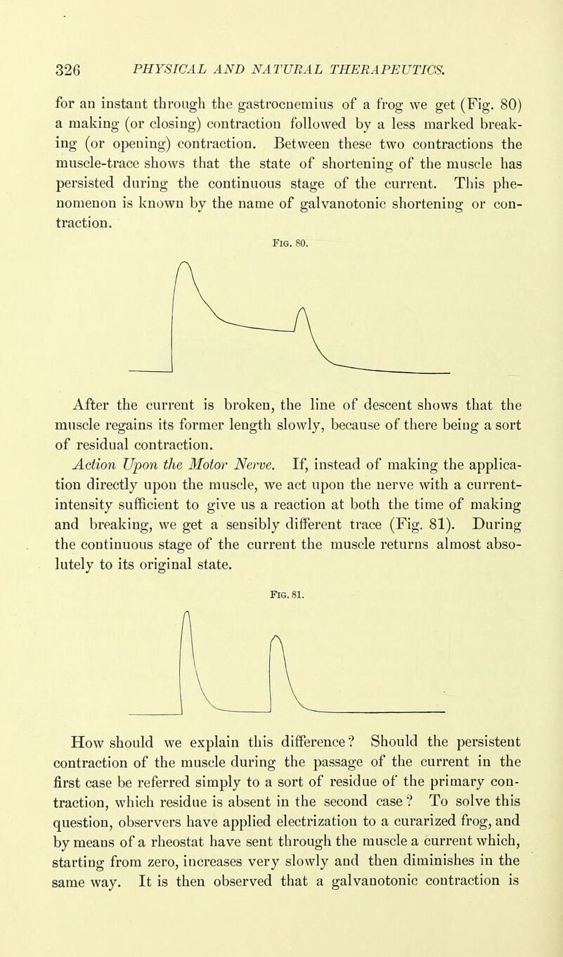 for an instant through the gastrocnemius of a frog we get (Fig. 80) a making (or closing) contraction followed by a less marked break- ing (or opening) contraction. Between these two contractions the muscle-trace shows that the state of shortening of the muscle has persisted during the continuous stage of the current. This phe- nomenon is known by the name of galvanotonic shortening or con- traction. Fig. 80. After the current is broken, the line of descent shows that the muscle regains its former length slowly, because of there being a sort of residual contraction. Action Upon the Motor Nerve. If, instead of making the applica- tion directly upon the muscle, we act upon the nerve with a current- intensity sufficient to give us a reaction at both the time of making and breaking, we get a sensibly different trace (Fig. 81). During the continuous stage of the current the muscle returns almost abso- lutely to its original state. Fig.81. How should we explain this difference ? Should the persistent contraction of the muscle during the passage of the current in the first case be referred simply to a sort of residue of the primary con- traction, which residue is absent in the second case? To solve this question, observers have applied electrization to a curarized frog, and by means of a rheostat have sent through the muscle a current which, starting from zero, increases very slowly and then diminishes in the same way. It is then observed that a galvanotonic contraction is