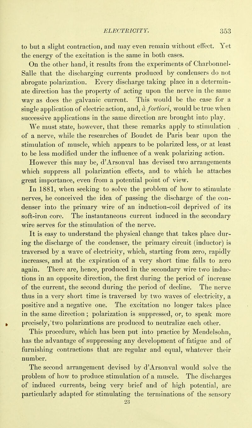 to but a slight contraction, and may even remain without effect. Yet the energy of the excitation is the same in both cases. On the other hand, it results from the experiments of Charbonnel- Salle that the discharging currents produced by condensers do not abrogate polarization. Every discharge taking place in a determin- ate direction has the property of acting upon the nerve in the same way as does the galvanic current. This would be the case for a single application of electric action, and, a fortiori, would be true when successive applications in the same direction are brought into play. We must state, however, that these remarks apply to stimulation of a nerve, while the researches of Boudet de Paris bear upon the stimulation of muscle, which appears to be polarized less, or at least to be less modified under the influence of a weak polarizing action. However this may be, d'Arsonval has devised two arrangements which suppress all polarization effects, and to which he attaches great importance, even from a potential point of view. In 1881, when seeking to solve the problem of how to stimulate nerves, he conceived the idea of passing the discharge of the con- denser into the primary wire of an induction-coil deprived of its soft-iron core. The instantaneous current induced in the secondary wire serves for the stimulation of the nerve. It is easy to understand the physical change that takes place dur- ing the discharge of the condenser, the primary cii-cuit (inductor) is traversed by a wave of electricity, which, starting from zero, rapidly increases, and at the expiration of a very short time falls to zero again. There are, hence, produced in the secondary wire two induc- tions in an opposite direction, the first during the period of increase of the current, the second during the period of decline. The nerve thus in a very short time is traversed by two waves of electricity, a positive and a negative one. The excitation no longer takes place in the same direction ; polarization is suppressed, or, to speak more precisely,two polarizations are produced to neutralize each other. This procedure, which has been put into practice by Mendelsohn, has the advantage of suppressing any development of fatigue and of furnishing contractions that are regular and equal, whatever their number. The second arrangement devised by d'Arsonval would solve the problem of how to produce stimulation of a muscle. The discharges of induced currents, being very brief and of high potential, are particularly adapted for stimulating the terminations of the sensory 23