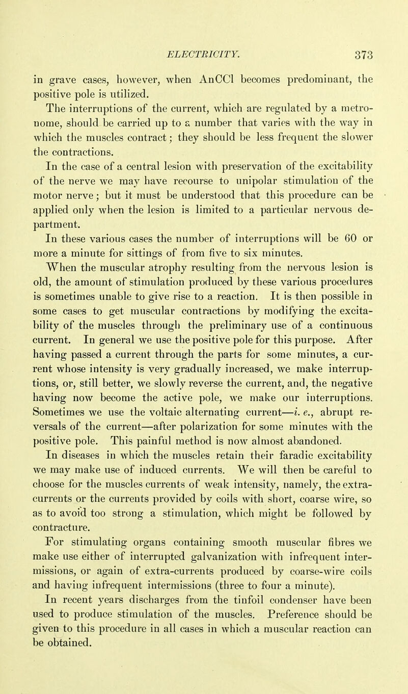 in grave cases, however, when AnCCl becomes predominant, the positive pole is utilized. The interruptions of the current, which are regulated by a metro- nome, should be carried up to a number that varies with the way in which the muscles contract; they should be less frequent the slower the contractions. In the case of a central lesion with preservation of the excitability of the nerve we may have recourse to unipolar stimulation of the motor nerve; but it must be understood that this procedure can be applied only when the lesion is limited to a particular nervous de- partment. In these various cases the number of interruptions will be 60 or more a minute for sittings of from five to six minutes. When the muscular atrophy resulting from the nervous lesion is old, the amount of stimulation produced by these various procedures is sometimes unable to give rise to a reaction. It is then possible in some cases to get muscular contractions by modifying the excita- bility of the muscles through the preliminary use of a continuous current. In general we use the positive pole for this purpose. After having passed a current through the parts for some minutes, a cur- rent whose intensity is very gradually increased, we make interrup- tions, or, still better, we slowly reverse the current, and, the negative having now become the active pole, we make our interruptions. Sometimes we use the voltaic alternating current—i. e., abrupt re- versals of the current—after polarization for some minutes with the positive pole. This painful method is now almost abandoned. In diseases in which the muscles retain their faradic excitability we may make use of induced currents. We will then be careful to choose for the muscles currents of weak intensity, namely, the extra- currents or the currents provided by coils with short, coarse wire, so as to avoid too strong a stimulation, which might be followed by contracture. For stimulating organs containing smooth muscular fibres we make use either of interrupted galvanization with infrequent inter- missions, or again of extra-currents produced by coarse-wire coils and having infrequent intermissions (three to four a minute). In recent years discharges from the tinfoil condenser have been used to produce stimulation of the muscles. Preference should be given to this procedure in all cases in which a muscular reaction can be obtained.