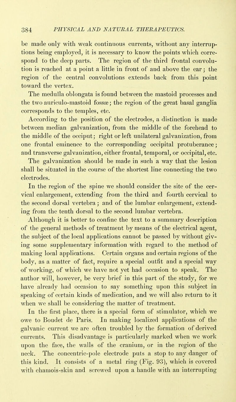 be made only with weak continuous currents, without any interrup- tions being employed, it is necessary to know the points which corre- spond to the deep parts. The region of the third frontal convolu- tion is reached at a point a little in front of and above the ear; the region of the central convolutions extends back from this point toward the vertex. The medulla oblongata is found between the mastoid processes and the two auriculo-mastoid fossae; the region of the great basal ganglia cori'esponds to the temples, etc. According to the position of the electrodes, a distinction is made between median galvanization, from the middle of the forehead to the middle of the occiput; right or left unilatei'al galvanization, from one frontal eminence to the con^esponding occipital protuberance; and transverse galvanization, either frontal, temporal, or occipital, etc. The galvanization should be made in such a way that the lesion shall be situated in the course of the shortest line connecting the two electrodes. In tlie region of the spine we should consider the site of the cer- vical enlargement, extending from the third and fourth cervical to the second dorsal vertebra; and of the lumbar enlargement, extend- ing from the tenth dorsal to the second lumbar vertebra. Although it is better to confine the text to a summary description of the general methods of treatment by means of the electrical agent, the subject of the local applications cannot be passed by without giv- ing some supplementary information with regard to the method of making local applications. Certain organs and certain regions of the body, as a matter of fact, require a special outfit and a special way of working, of which we have not yet had occasion to speak. The author will, however, be very brief in this part of the study, for we have already had occasion to say something upon this subject in speaking of certain kinds of medication, and we will also return to it when we shall be considering the matter of treatment. In the first place, there is a special form of stimulator, which we owe to Boudet de Paris. In making localized applications of the galvanic current we are often troubled by the formation of derived currents. This disadvantage is particularly marked when we work upon the face, the walls of the cranium, or in the region of the neck. The concentric-pole electrode puts a stop to any danger of this kind. It consists of a metal ring (Fig. 93), which is covered with chamois-skin and screwed upon a handle with an interrupting