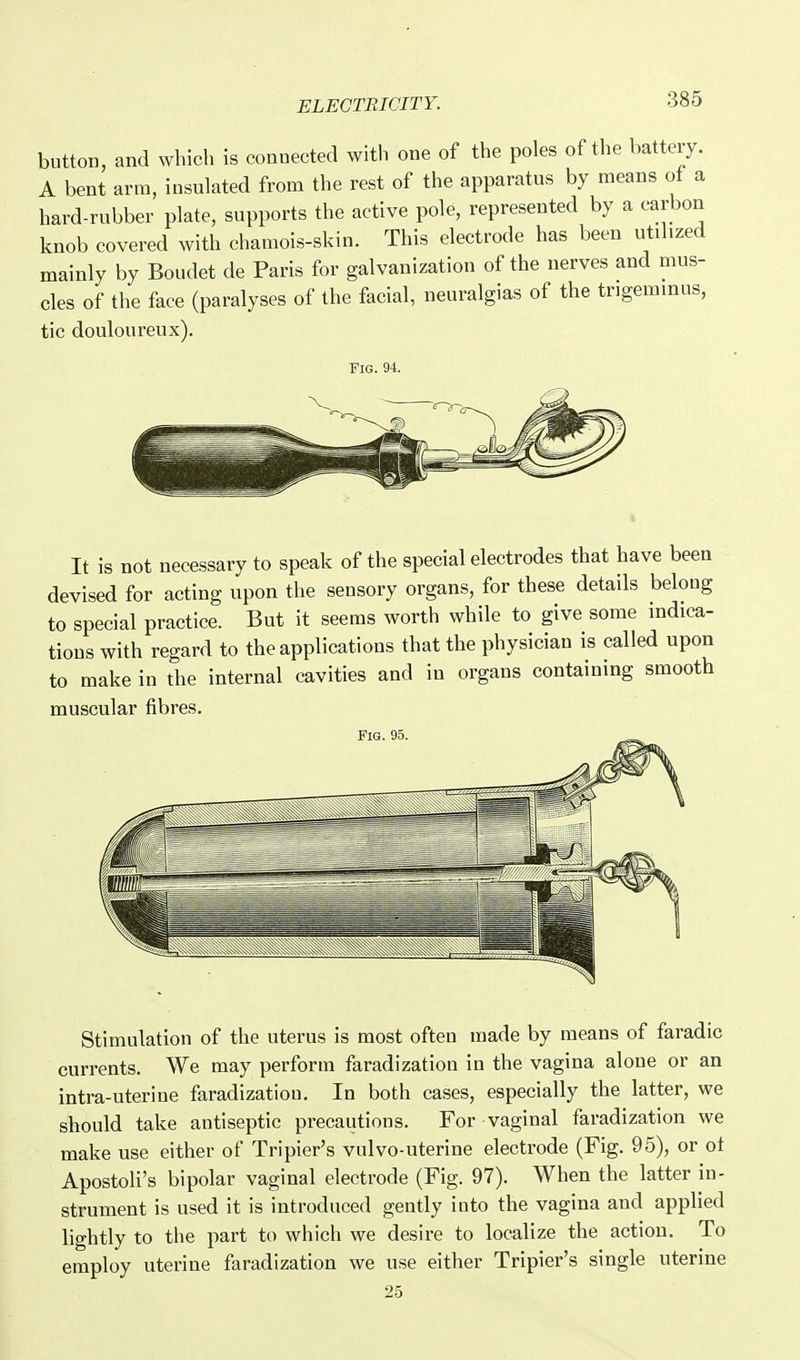 button, and which is connected with one of the poles of the battery. A bent arm, insulated from the rest of the apparatus by means of a hard-rubber plate, supports the active pole, represented by a carbon knob covered with chamois-skin. This electrode has been utdized mainly by Boudet de Paris for galvanization of the nerves and mus- cles of the face (paralyses of the facial, neuralgias of the tngemmus, tic douloureux). Fig. 94. It is not nece.ssary to speak of the special electrodes that have been devised for acting upon the sensory organs, for these details beloug to special practice. But it seems worth while to give some mdica- tious with regard to the applications that the physician is called upon to make in the internal cavities and in organs containing smooth muscular fibres. Fig. 95. Stimulation of the uterus is most often made by means of faradic currents. We may perform faradization in the vagina alone or an intra-uterine faradization. In both cases, especially the latter, we should take antiseptic precautions. For vaginal faradization we make use either of Tripier's vulvo-uterine electrode (Fig. 95), or of Apostoli's bipolar vaginal electrode (Fig. 97). When the latter in- strument is used it is introduced gently into the vagina and applied lightly to the part to which we desire to localize the action. To employ uterine faradization we use either Tripier's single uterine 2.5