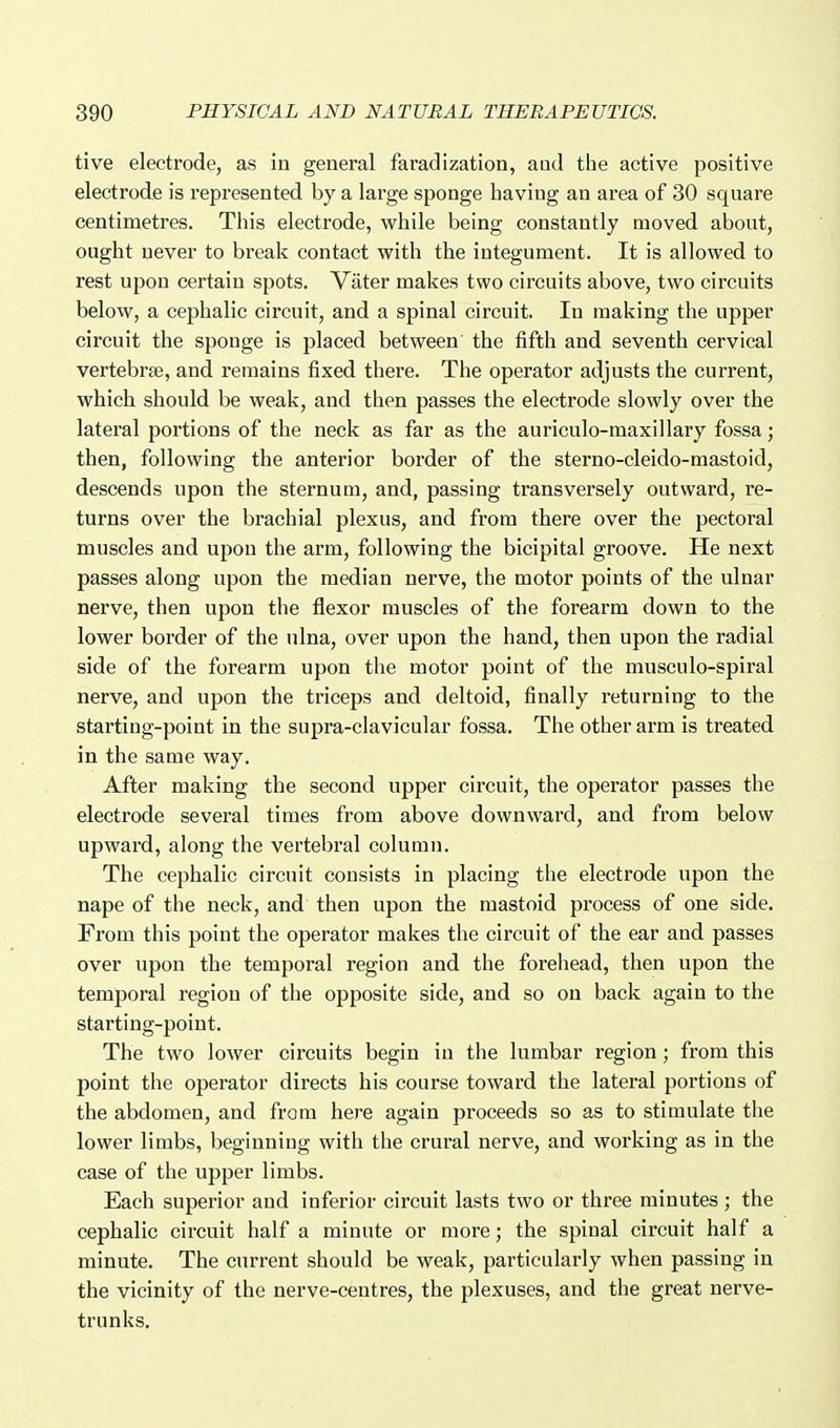 tive electrode, as in general faradization, aud the active positive electrode is represented by a large sponge having an area of 30 square centimetres. This electrode, while being constantly moved about, ought never to break contact with the integument. It is allowed to rest upon certain spots. Vater makes two circuits above, two circuits below, a cephalic circuit, and a spinal circuit. In making the upper circuit the sponge is placed between the fifth and seventh cervical vertebrae, and remains fixed there. The operator adjusts the current, which should be weak, and then passes the electrode slowly over the lateral portions of the neck as far as the auriculo-maxillary fossa; then, following the anterior border of the sterno-cleido-mastoid, descends upon the sternum, and, passing transversely outward, re- turns over the brachial plexus, and from there over the pectoral muscles and upon the arm, following the bicipital groove. He next passes along upon the median nerve, the motor points of the ulnar nerve, then upon the flexor muscles of the forearm down to the lower border of the ulna, over upon the hand, then upon the radial side of the forearm upon the motor point of the musculo-spiral nerve, and upon the triceps and deltoid, finally returning to the starting-point in the supra-clavicular fossa. The other arm is treated in the same way. After making the second upper circuit, the operator passes the electrode several times from above downward, and from below upward, along the vertebral column. The cephalic circuit consists in placing the electrode upon the nape of the neck, and then upon the mastoid process of one side. From this point the operator makes the circuit of the ear and passes over upon the temporal region and the forehead, then upon the temporal region of the opposite side, and so on back again to the starting-point. The two lower circuits begin in the lumbar region; from this point the operator directs his course toward the lateral portions of the abdomen, and from here again proceeds so as to stimulate the lower limbs, beginning with the crural nerve, and working as in the case of the upper limbs. Each superior and inferior circuit lasts two or three minutes ; the cephalic circuit half a minute or more; the spinal circuit half a minute. The current should be weak, particularly when passing in the vicinity of the nerve-centres, the plexuses, and the great nerve- trunks.